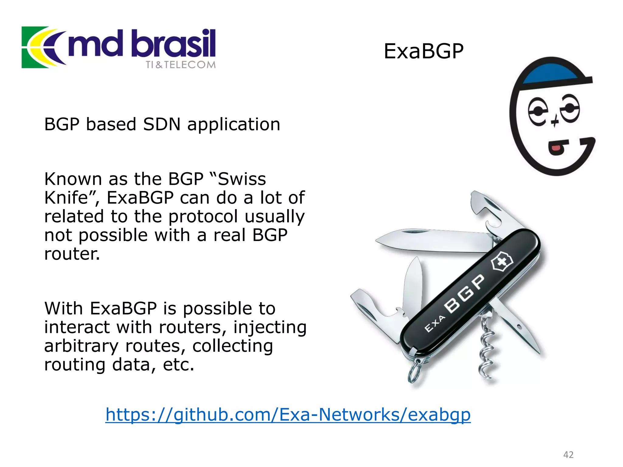 ExaBGP
BGP based SDN application
Known as the BGP “Swiss
Knife”, ExaBGP can do a lot of
related to the protocol usually
not possible with a real BGP
router.
With ExaBGP is possible to
interact with routers, injecting
arbitrary routes, collecting
routing data, etc.
42
https://github.com/Exa-Networks/exabgp
 