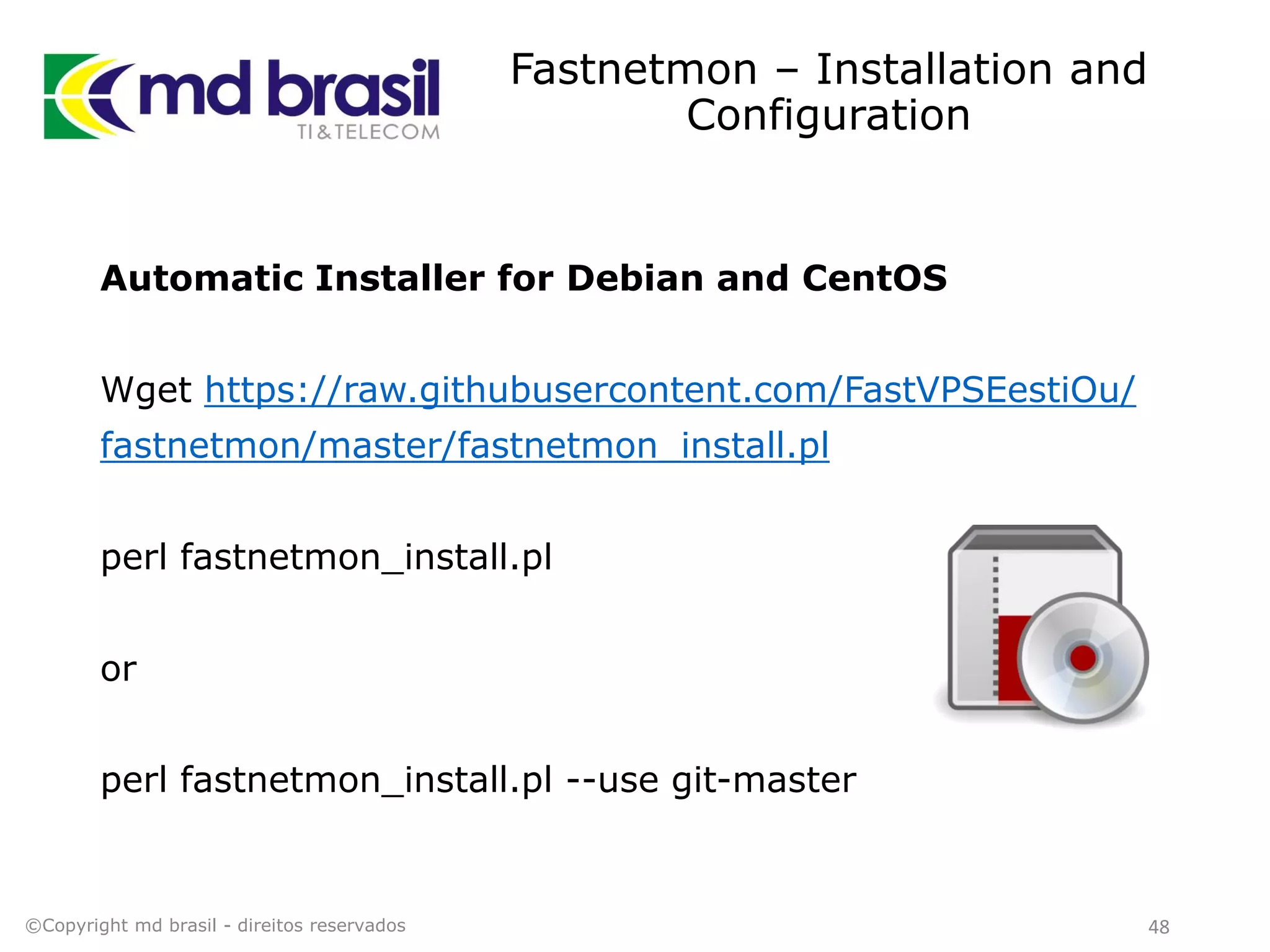 Fastnetmon – Installation and
Configuration
Automatic Installer for Debian and CentOS
Wget https://raw.githubusercontent.com/FastVPSEestiOu/
fastnetmon/master/fastnetmon_install.pl
perl fastnetmon_install.pl
or
perl fastnetmon_install.pl --use git-master
©Copyright md brasil - direitos reservados 48
 