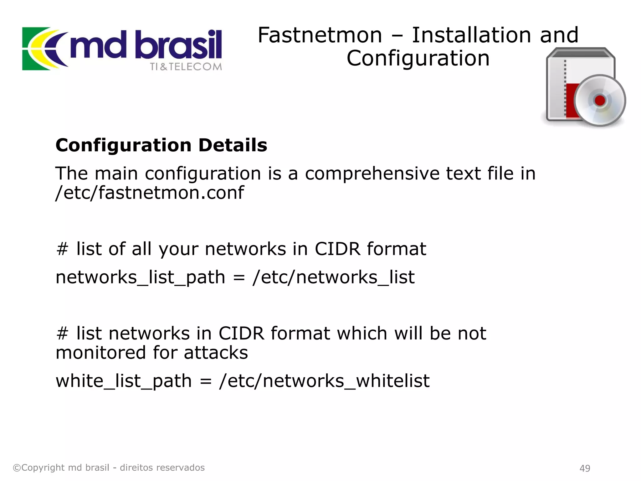 Fastnetmon – Installation and
Configuration
Configuration Details
The main configuration is a comprehensive text file in
/etc/fastnetmon.conf
# list of all your networks in CIDR format
networks_list_path = /etc/networks_list
# list networks in CIDR format which will be not
monitored for attacks
white_list_path = /etc/networks_whitelist
©Copyright md brasil - direitos reservados 49
 