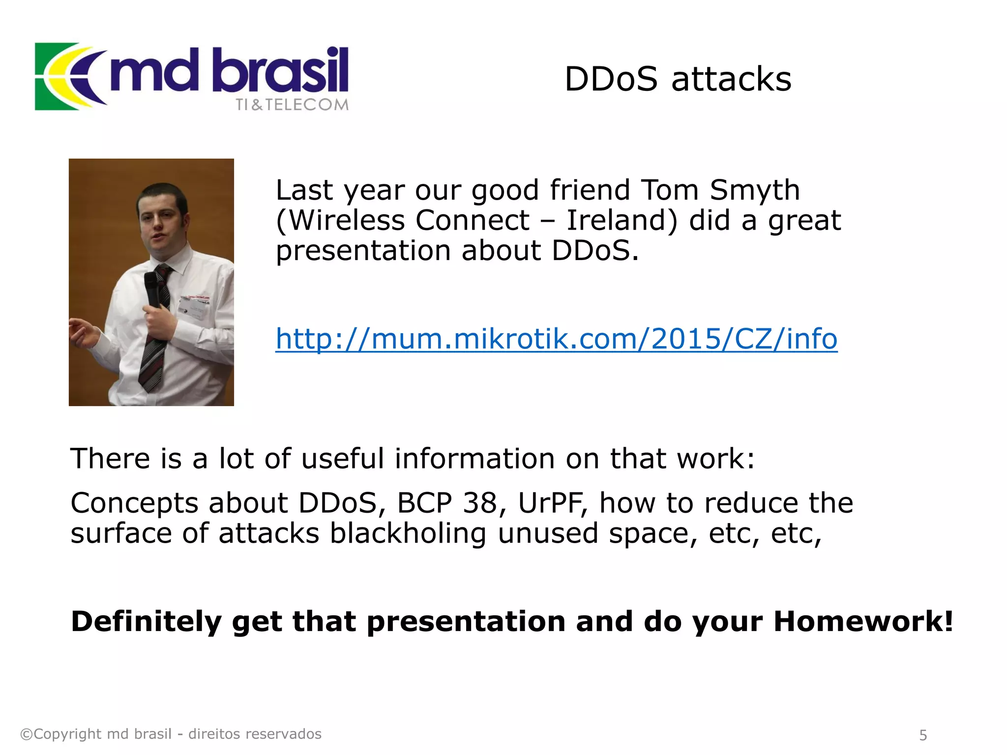 DDoS attacks
Last year our good friend Tom Smyth
(Wireless Connect – Ireland) did a great
presentation about DDoS.
http://mum.mikrotik.com/2015/CZ/info
©Copyright md brasil - direitos reservados 5
There is a lot of useful information on that work:
Concepts about DDoS, BCP 38, UrPF, how to reduce the
surface of attacks blackholing unused space, etc, etc,
Definitely get that presentation and do your Homework!
 