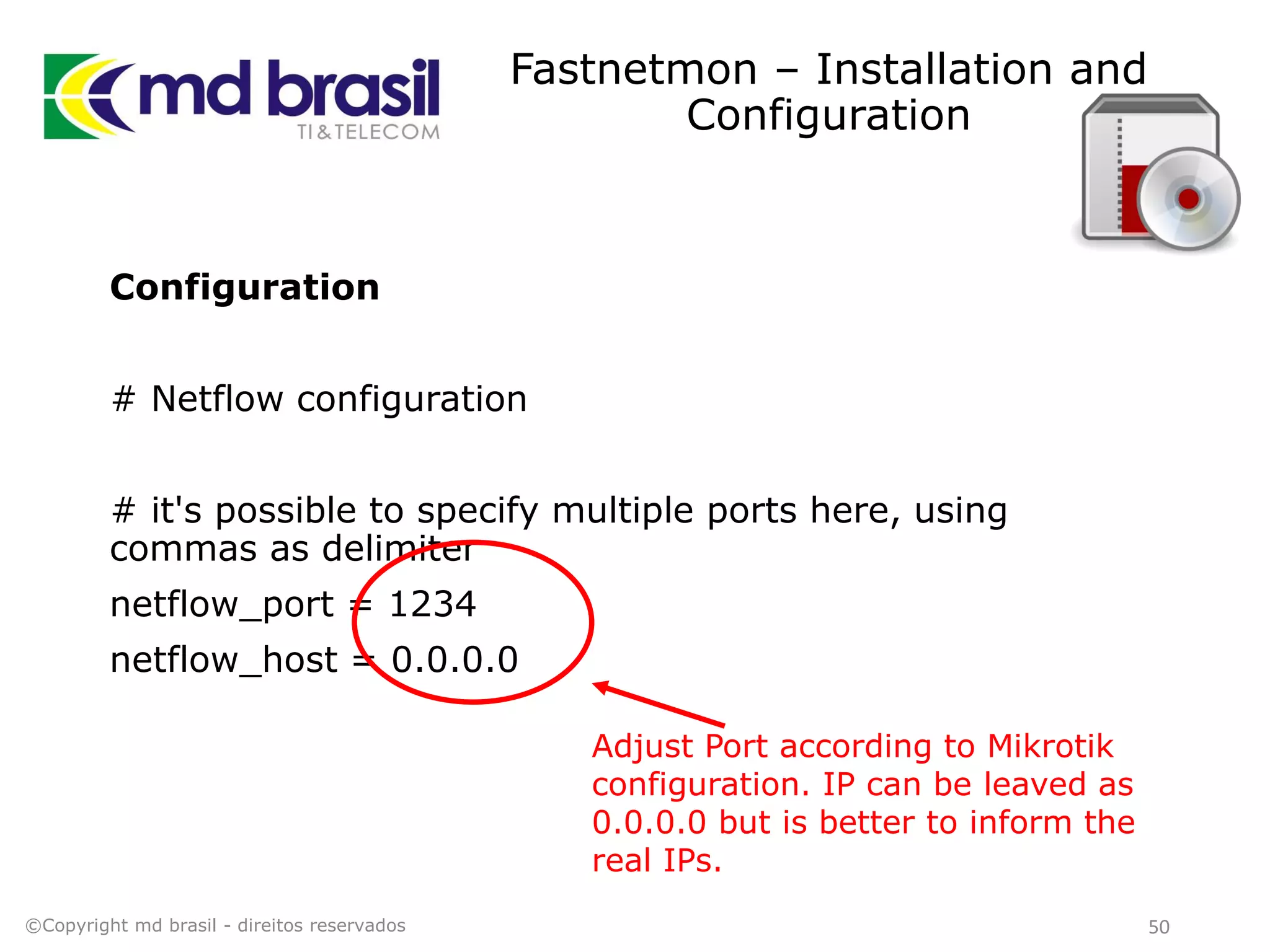 Fastnetmon – Installation and
Configuration
Configuration
# Netflow configuration
# it's possible to specify multiple ports here, using
commas as delimiter
netflow_port = 1234
netflow_host = 0.0.0.0
©Copyright md brasil - direitos reservados 50
Adjust Port according to Mikrotik
configuration. IP can be leaved as
0.0.0.0 but is better to inform the
real IPs.
 