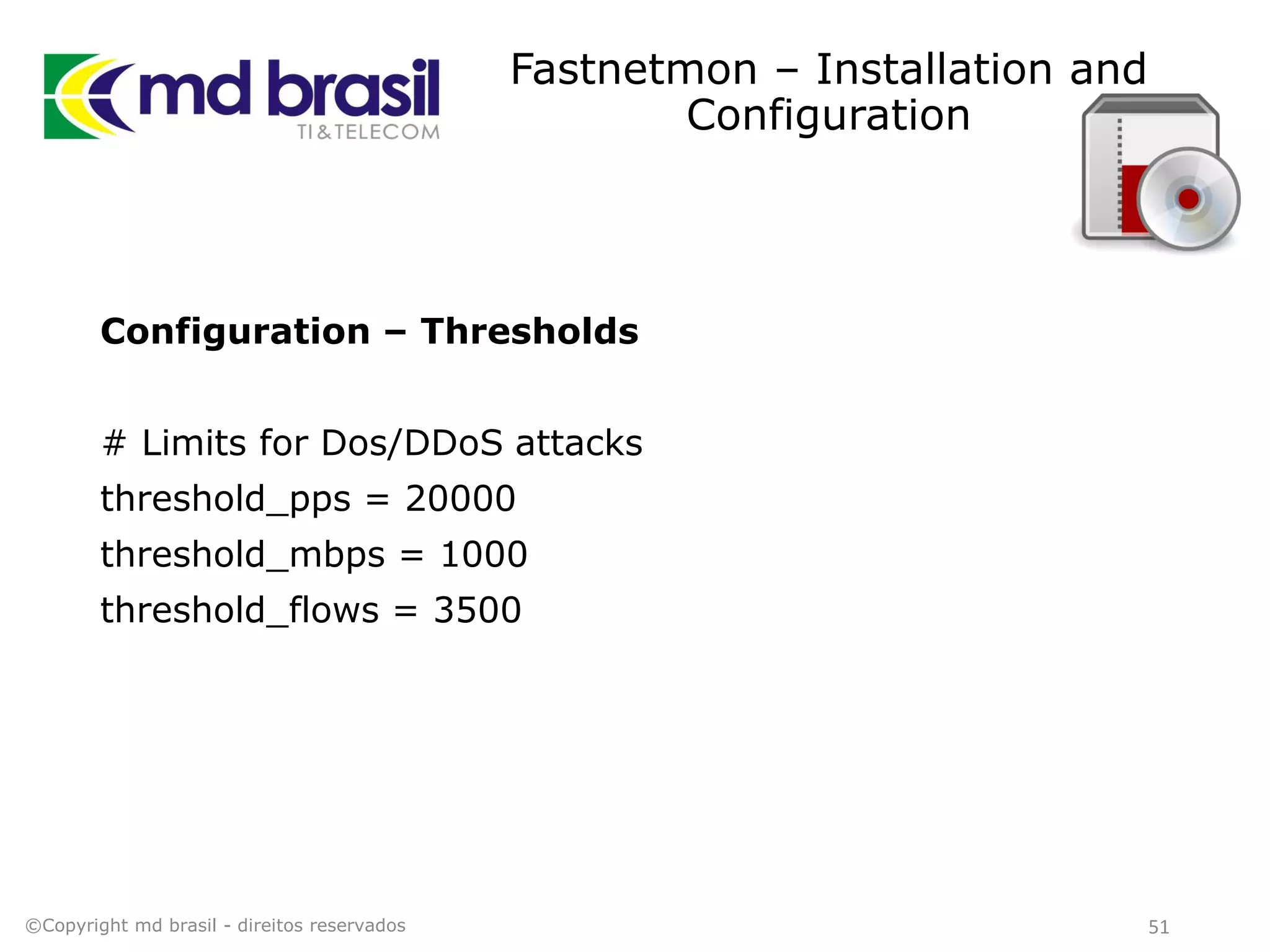 Fastnetmon – Installation and
Configuration
Configuration – Thresholds
# Limits for Dos/DDoS attacks
threshold_pps = 20000
threshold_mbps = 1000
threshold_flows = 3500
©Copyright md brasil - direitos reservados 51
 