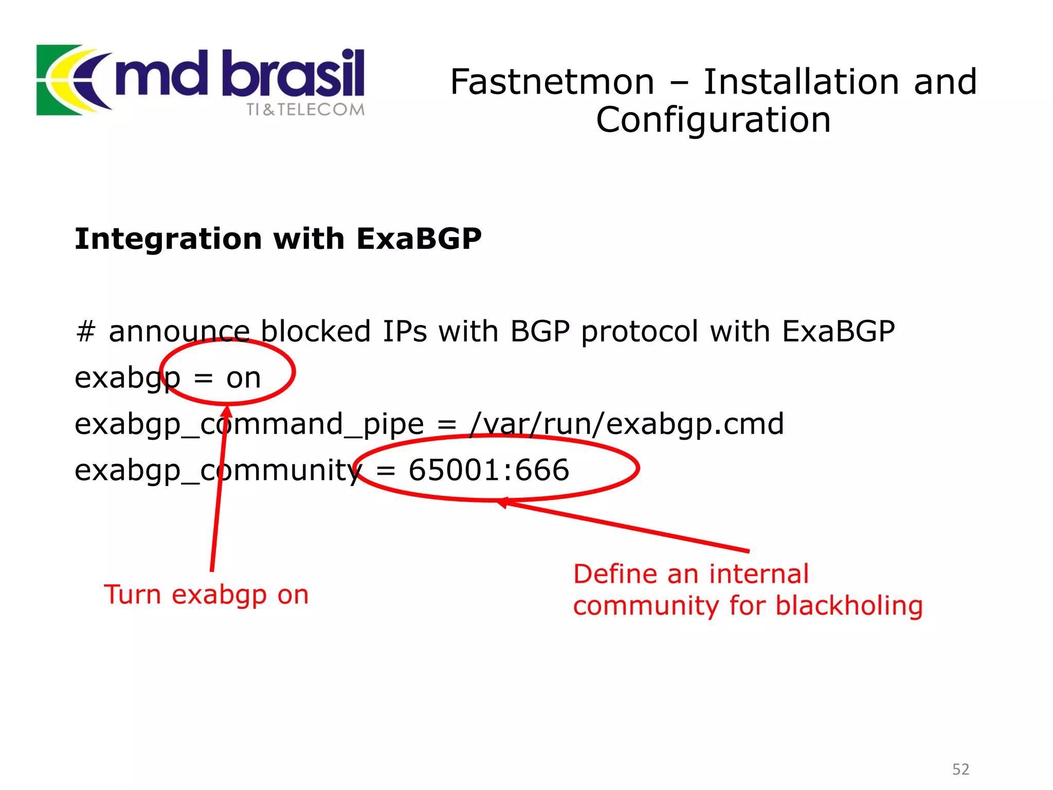 Fastnetmon – Installation and
Configuration
52
Integration with ExaBGP
# announce blocked IPs with BGP protocol with ExaBGP
exabgp = on
exabgp_command_pipe = /var/run/exabgp.cmd
exabgp_community = 65001:666
Define an internal
community for blackholingTurn exabgp on
 