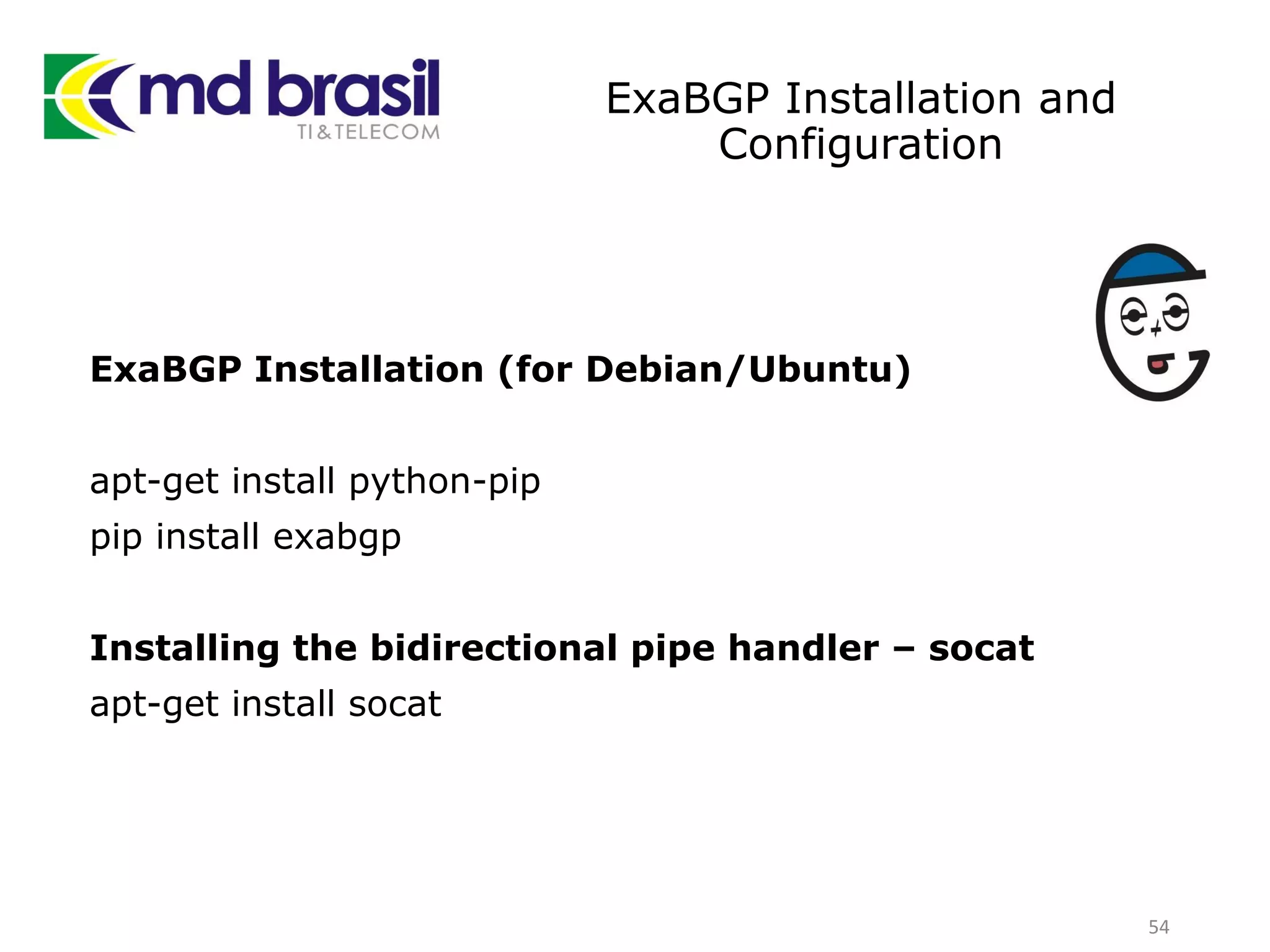 ExaBGP Installation and
Configuration
ExaBGP Installation (for Debian/Ubuntu)
apt-get install python-pip
pip install exabgp
Installing the bidirectional pipe handler – socat
apt-get install socat
54
 