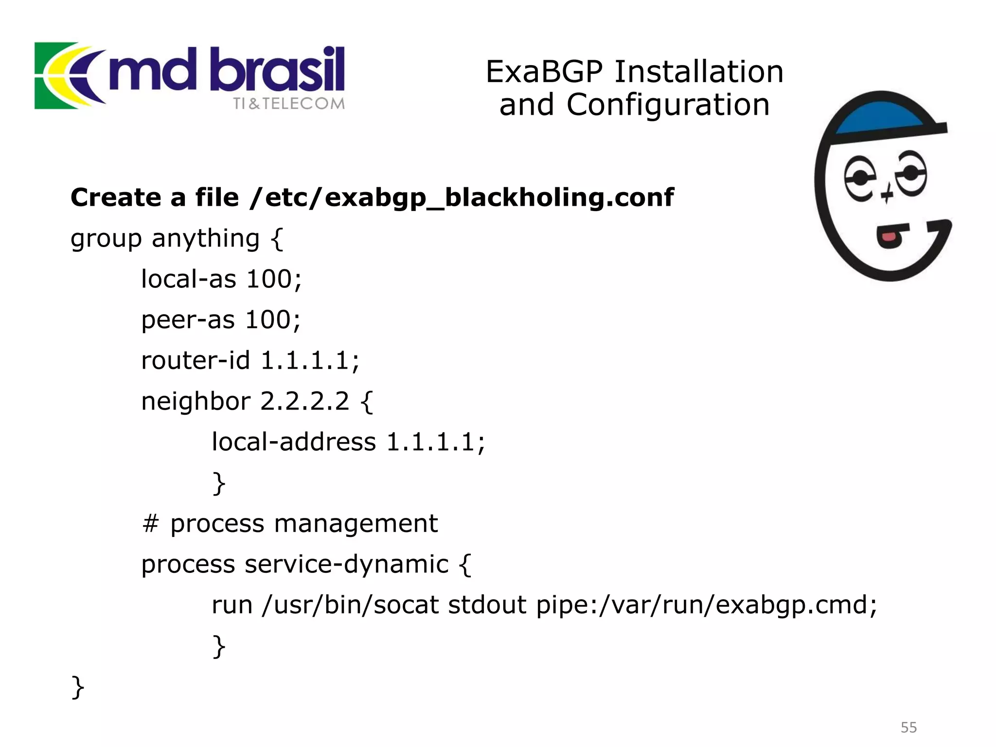 ExaBGP Installation
and Configuration
Create a file /etc/exabgp_blackholing.conf
group anything {
local-as 100;
peer-as 100;
router-id 1.1.1.1;
neighbor 2.2.2.2 {
local-address 1.1.1.1;
}
# process management
process service-dynamic {
run /usr/bin/socat stdout pipe:/var/run/exabgp.cmd;
}
}
55
 