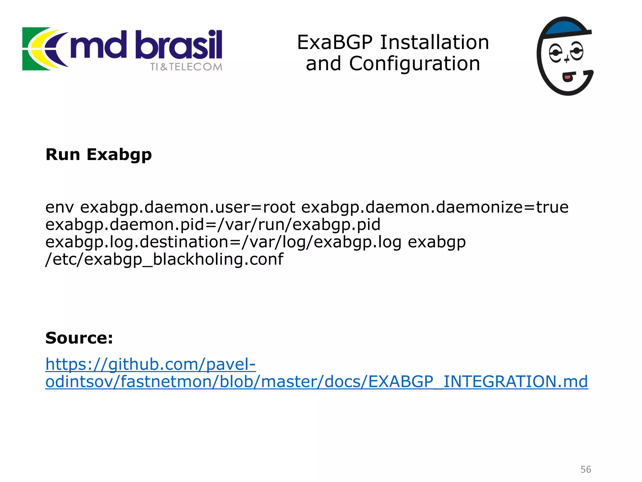 ExaBGP Installation
and Configuration
Run Exabgp
env exabgp.daemon.user=root exabgp.daemon.daemonize=true
exabgp.daemon.pid=/var/run/exabgp.pid
exabgp.log.destination=/var/log/exabgp.log exabgp
/etc/exabgp_blackholing.conf
Source:
https://github.com/pavel-
odintsov/fastnetmon/blob/master/docs/EXABGP_INTEGRATION.md
56
 