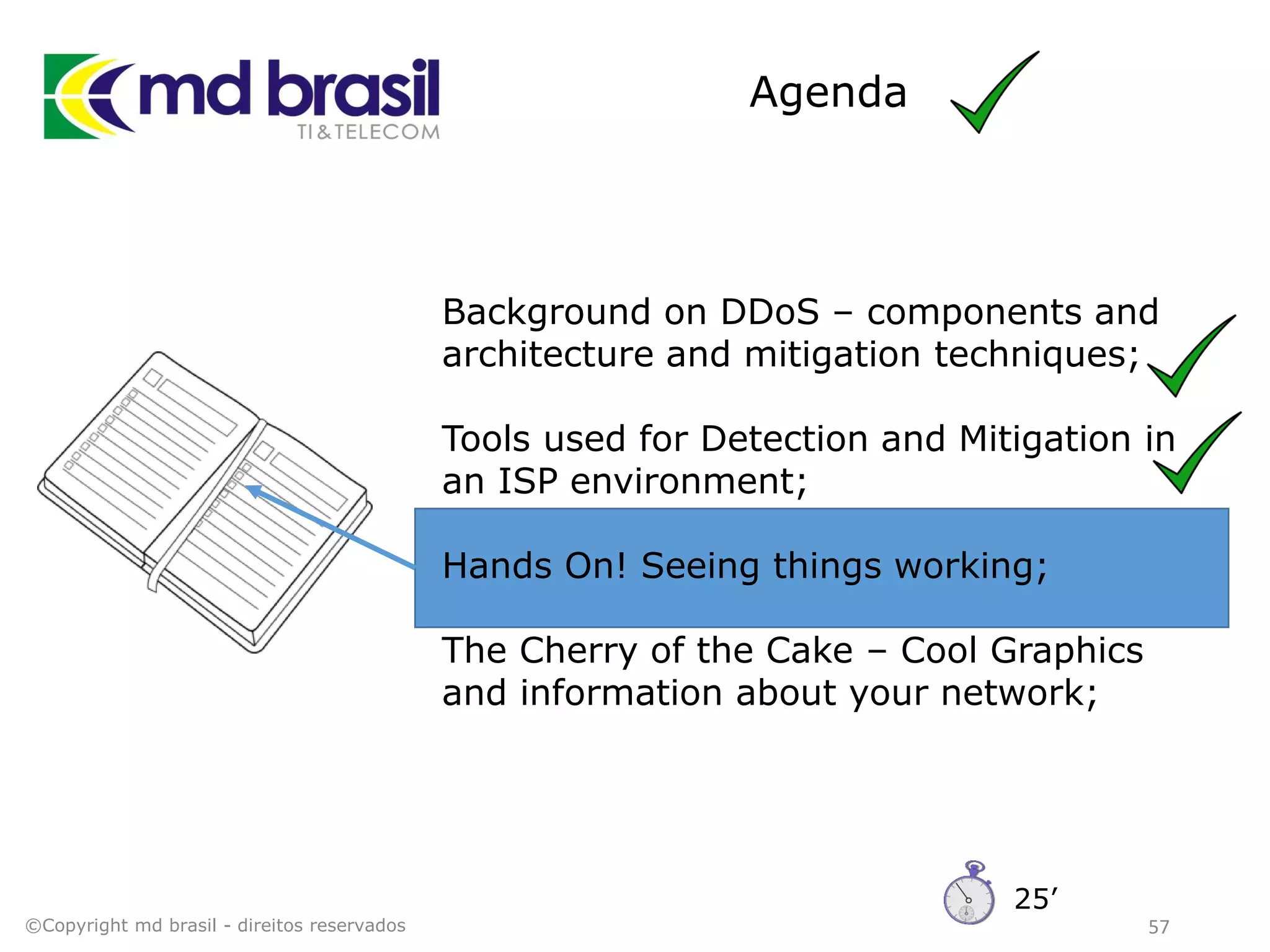 Agenda
57
Background on DDoS – components and
architecture and mitigation techniques;
Tools used for Detection and Mitigation in
an ISP environment;
Hands On! Seeing things working;
The Cherry of the Cake – Cool Graphics
and information about your network;
©Copyright md brasil - direitos reservados
25’
 