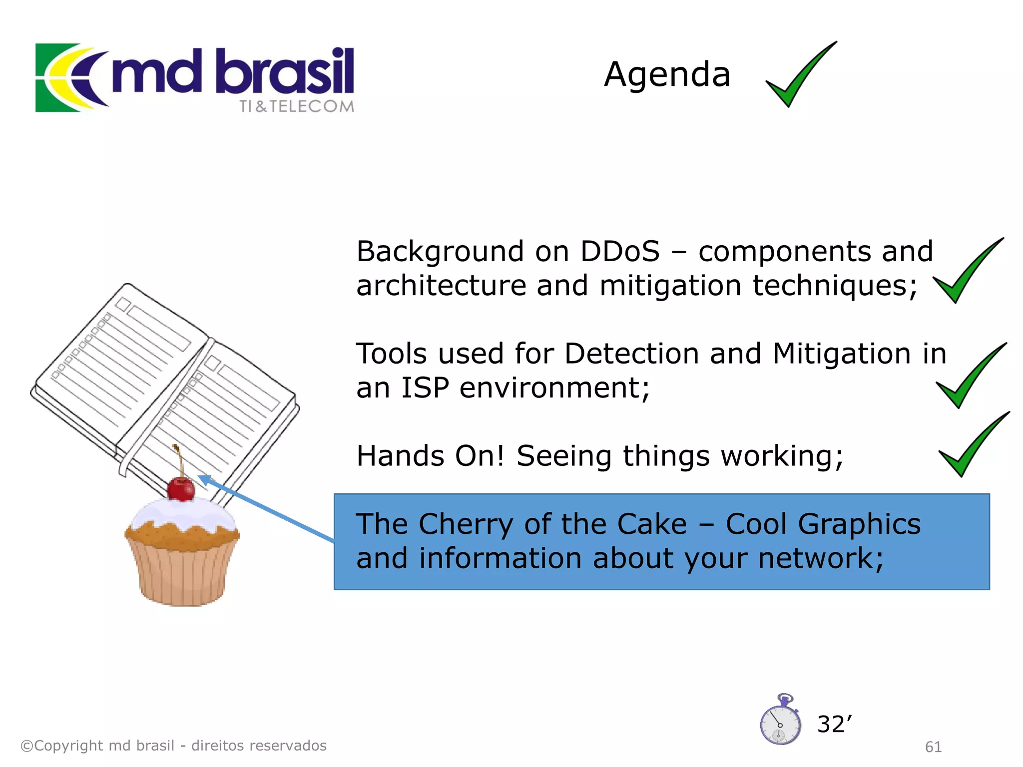 Agenda
61
Background on DDoS – components and
architecture and mitigation techniques;
Tools used for Detection and Mitigation in
an ISP environment;
Hands On! Seeing things working;
The Cherry of the Cake – Cool Graphics
and information about your network;
©Copyright md brasil - direitos reservados
32’
 