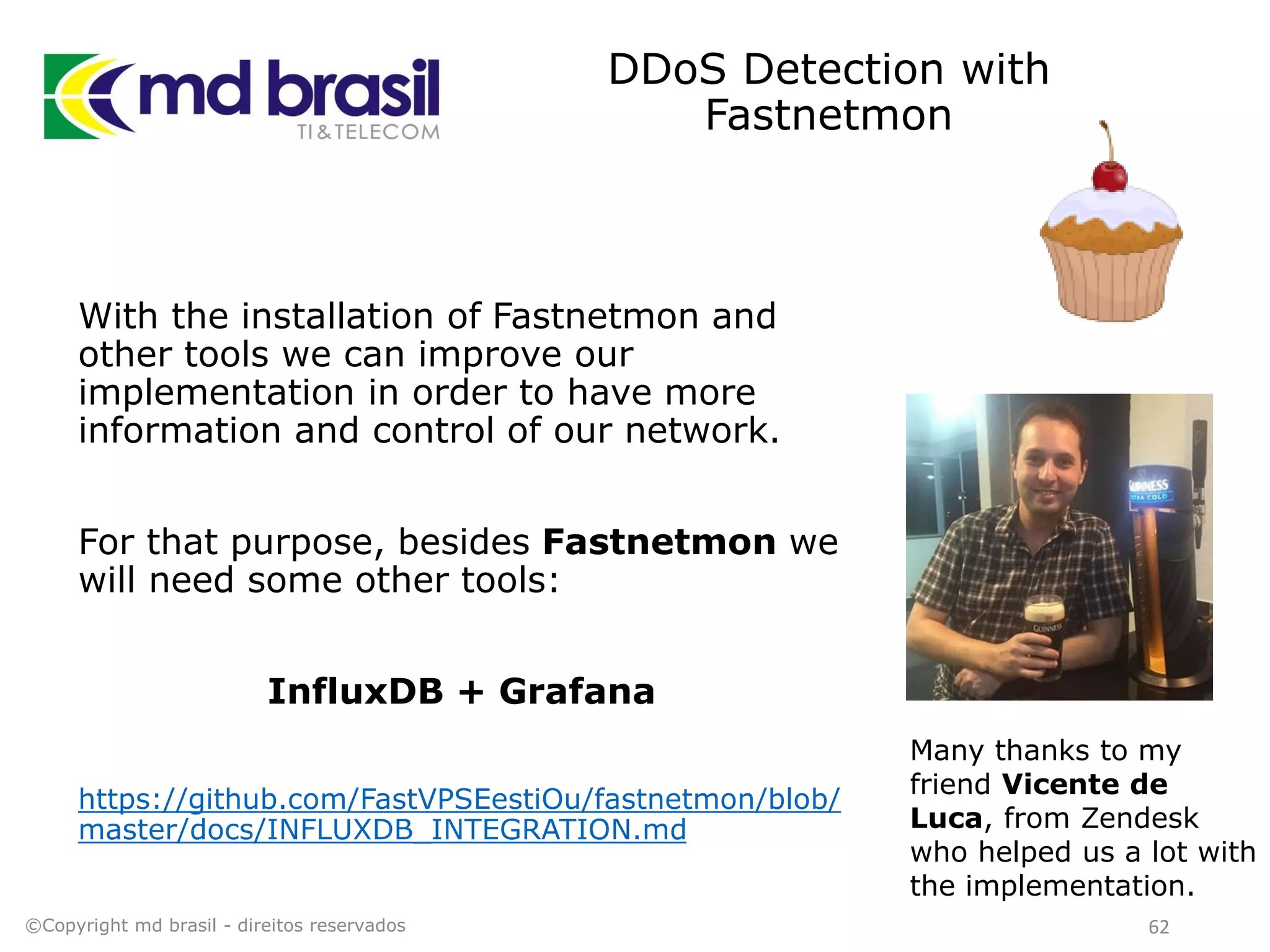 DDoS Detection with
Fastnetmon
With the installation of Fastnetmon and
other tools we can improve our
implementation in order to have more
information and control of our network.
For that purpose, besides Fastnetmon we
will need some other tools:
InfluxDB + Grafana
https://github.com/FastVPSEestiOu/fastnetmon/blob/
master/docs/INFLUXDB_INTEGRATION.md
©Copyright md brasil - direitos reservados 62
Many thanks to my
friend Vicente de
Luca, from Zendesk
who helped us a lot with
the implementation.
 