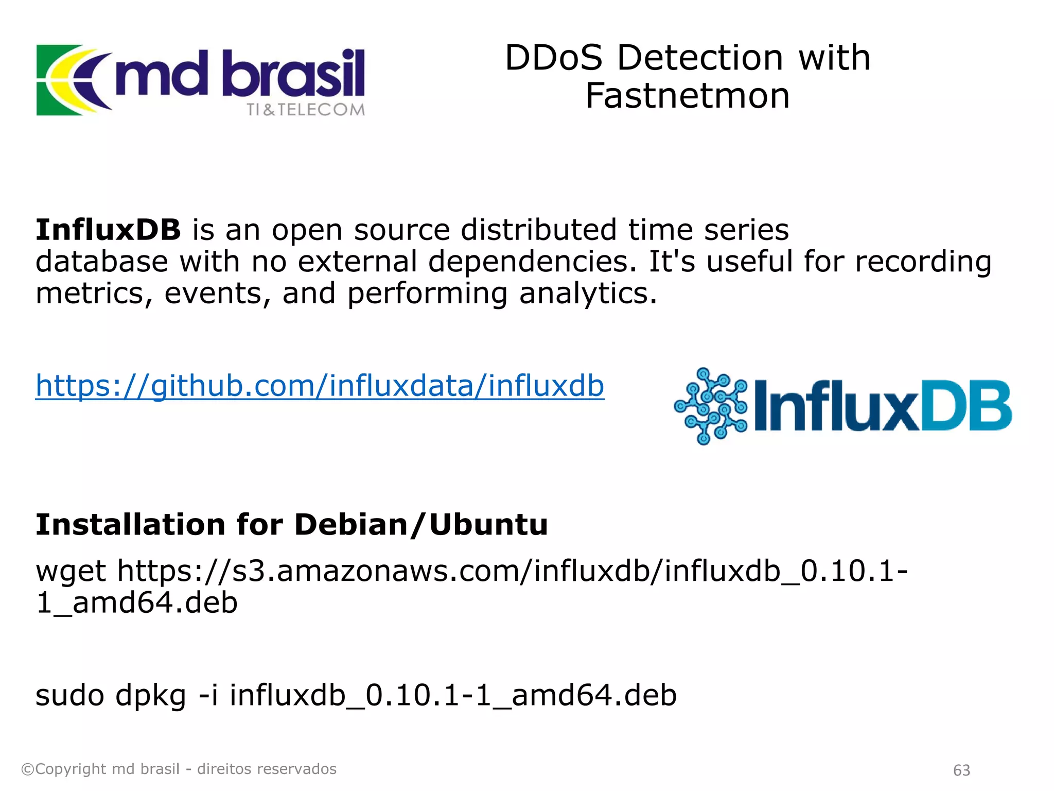 DDoS Detection with
Fastnetmon
©Copyright md brasil - direitos reservados 63
InfluxDB is an open source distributed time series
database with no external dependencies. It's useful for recording
metrics, events, and performing analytics.
https://github.com/influxdata/influxdb
Installation for Debian/Ubuntu
wget https://s3.amazonaws.com/influxdb/influxdb_0.10.1-
1_amd64.deb
sudo dpkg -i influxdb_0.10.1-1_amd64.deb
 