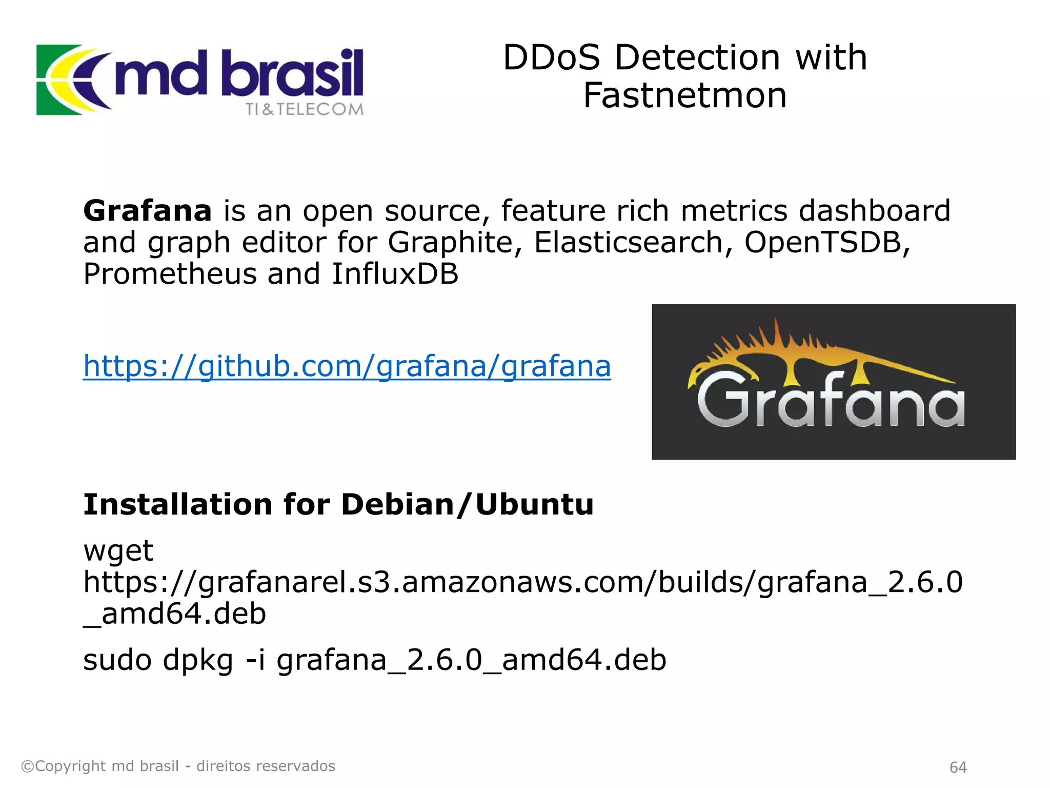 DDoS Detection with
Fastnetmon
©Copyright md brasil - direitos reservados 64
Grafana is an open source, feature rich metrics dashboard
and graph editor for Graphite, Elasticsearch, OpenTSDB,
Prometheus and InfluxDB
https://github.com/grafana/grafana
Installation for Debian/Ubuntu
wget
https://grafanarel.s3.amazonaws.com/builds/grafana_2.6.0
_amd64.deb
sudo dpkg -i grafana_2.6.0_amd64.deb
 