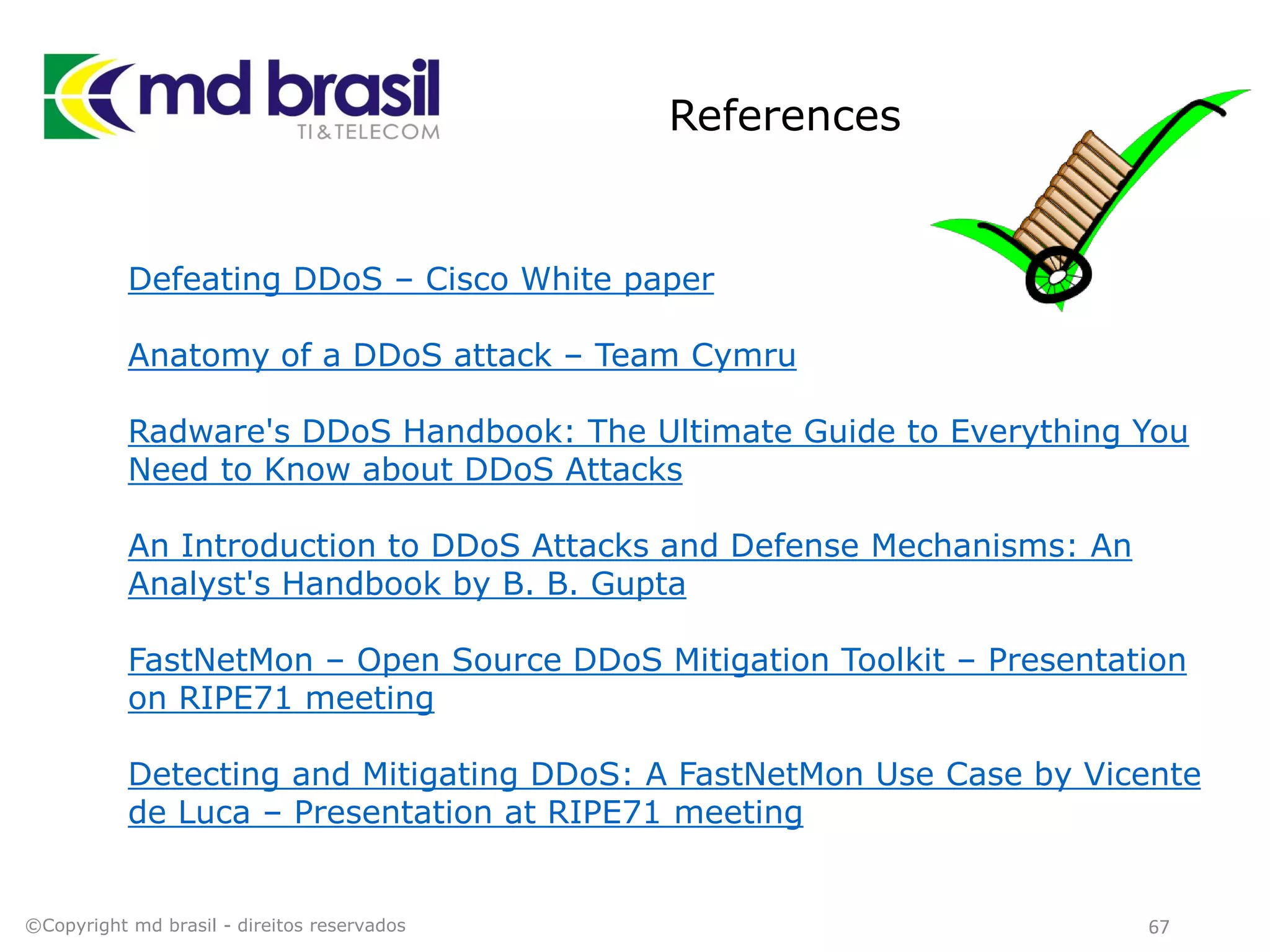 References
67
Defeating DDoS – Cisco White paper
Anatomy of a DDoS attack – Team Cymru
Radware's DDoS Handbook: The Ultimate Guide to Everything You
Need to Know about DDoS Attacks
An Introduction to DDoS Attacks and Defense Mechanisms: An
Analyst's Handbook by B. B. Gupta
FastNetMon – Open Source DDoS Mitigation Toolkit – Presentation
on RIPE71 meeting
Detecting and Mitigating DDoS: A FastNetMon Use Case by Vicente
de Luca – Presentation at RIPE71 meeting
©Copyright md brasil - direitos reservados
 