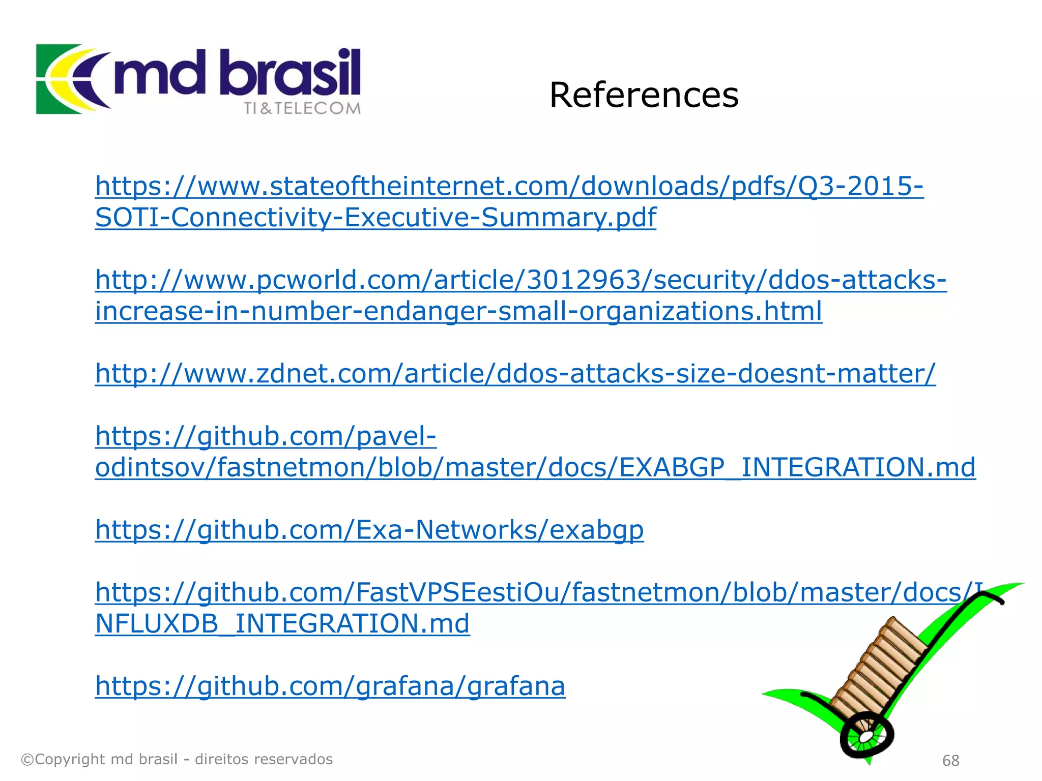 References
68
https://www.stateoftheinternet.com/downloads/pdfs/Q3-2015-
SOTI-Connectivity-Executive-Summary.pdf
http://www.pcworld.com/article/3012963/security/ddos-attacks-
increase-in-number-endanger-small-organizations.html
http://www.zdnet.com/article/ddos-attacks-size-doesnt-matter/
https://github.com/pavel-
odintsov/fastnetmon/blob/master/docs/EXABGP_INTEGRATION.md
https://github.com/Exa-Networks/exabgp
https://github.com/FastVPSEestiOu/fastnetmon/blob/master/docs/I
NFLUXDB_INTEGRATION.md
https://github.com/grafana/grafana
©Copyright md brasil - direitos reservados
 