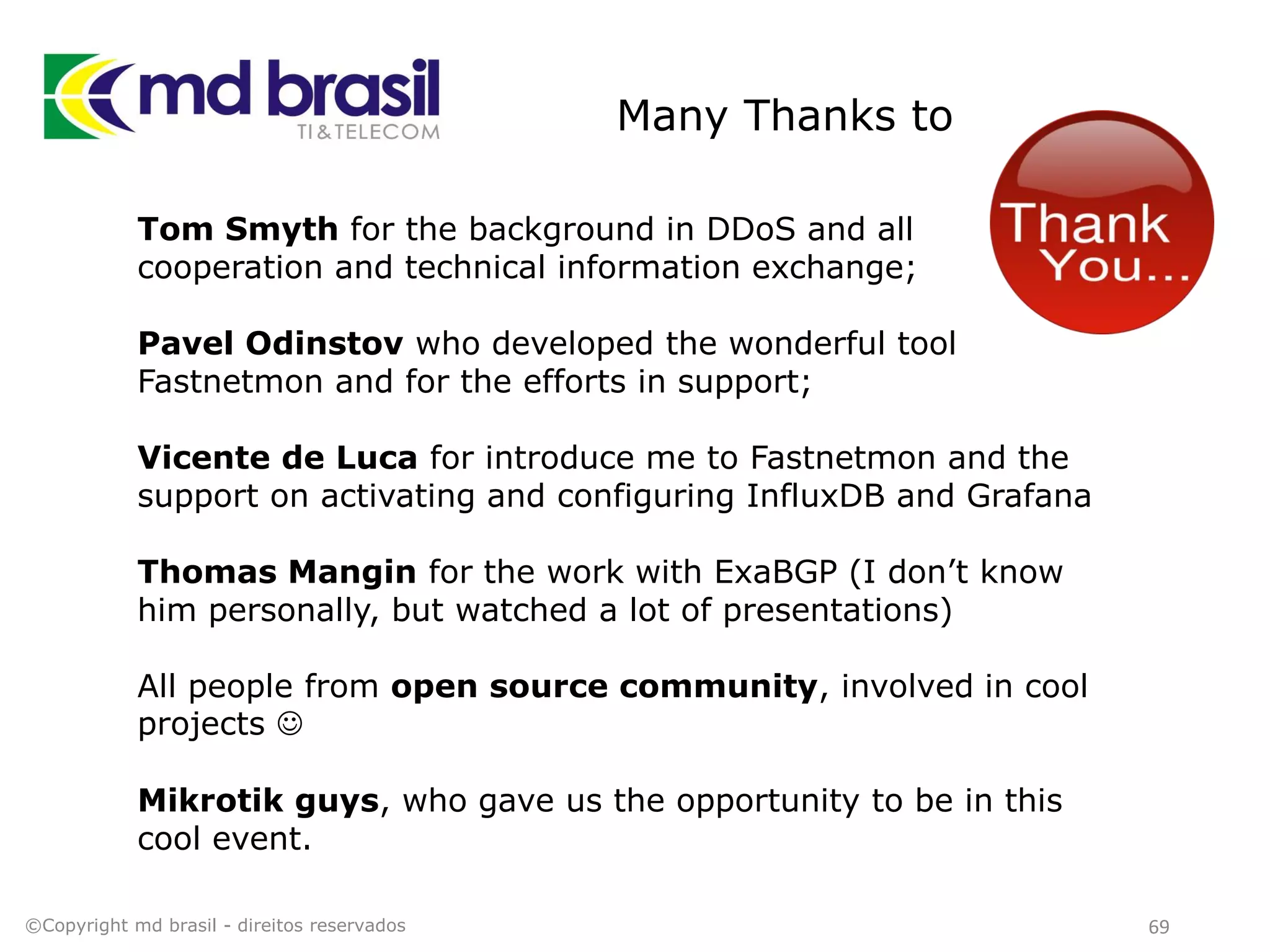 Many Thanks to
69
Tom Smyth for the background in DDoS and all
cooperation and technical information exchange;
Pavel Odinstov who developed the wonderful tool
Fastnetmon and for the efforts in support;
Vicente de Luca for introduce me to Fastnetmon and the
support on activating and configuring InfluxDB and Grafana
Thomas Mangin for the work with ExaBGP (I don’t know
him personally, but watched a lot of presentations)
All people from open source community, involved in cool
projects 
Mikrotik guys, who gave us the opportunity to be in this
cool event.
©Copyright md brasil - direitos reservados
 