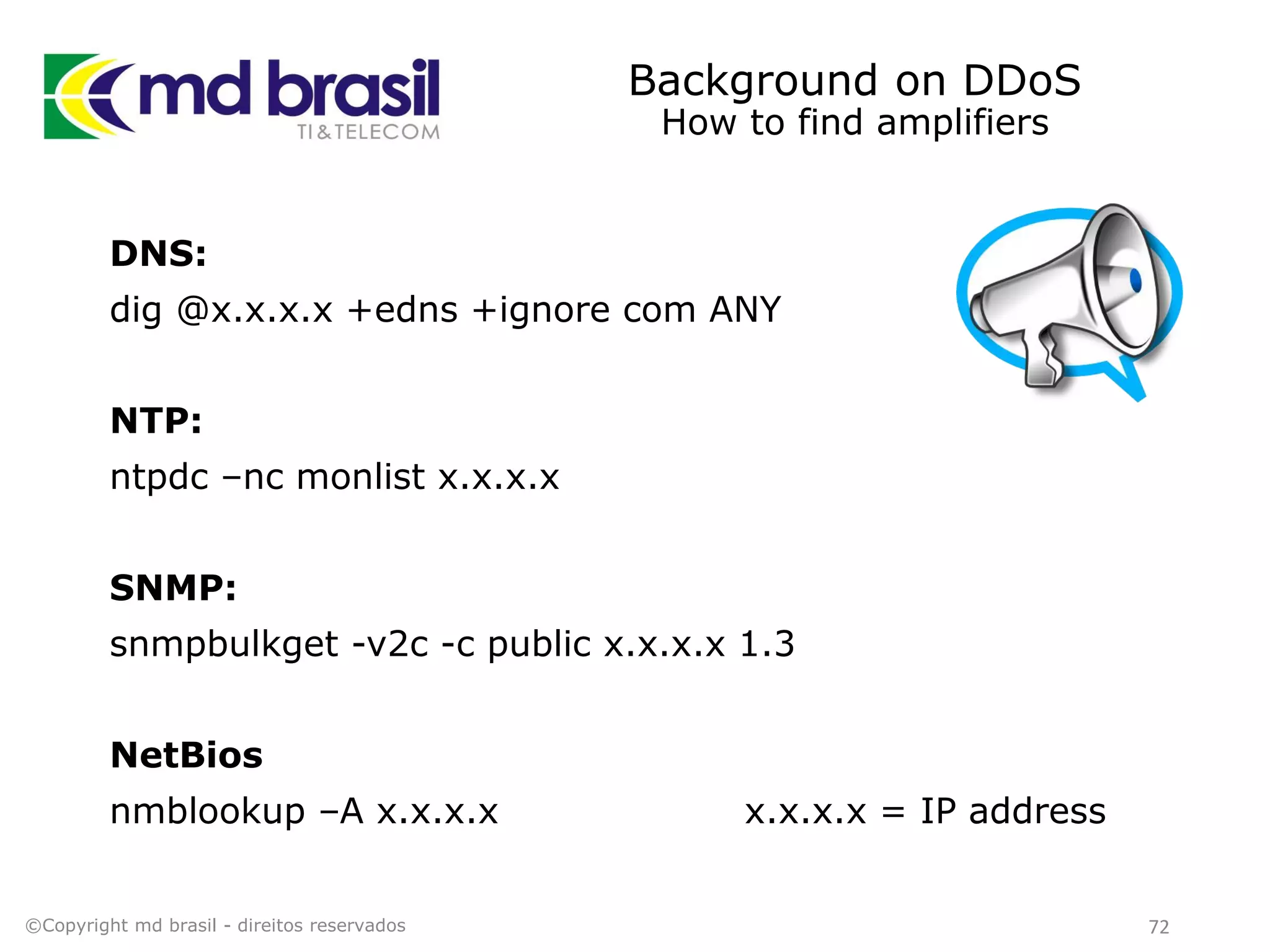 Background on DDoS
How to find amplifiers
DNS:
dig @x.x.x.x +edns +ignore com ANY
NTP:
ntpdc –nc monlist x.x.x.x
SNMP:
snmpbulkget -v2c -c public x.x.x.x 1.3
NetBios
nmblookup –A x.x.x.x x.x.x.x = IP address
©Copyright md brasil - direitos reservados 72
 
