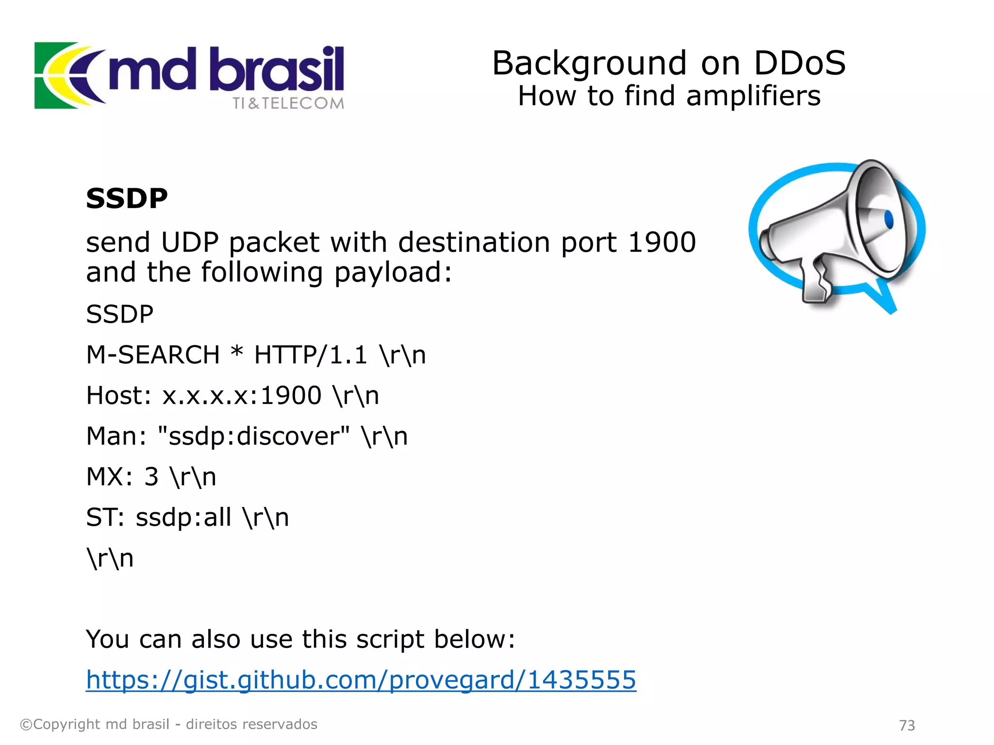 Background on DDoS
How to find amplifiers
SSDP
send UDP packet with destination port 1900
and the following payload:
SSDP
M-SEARCH * HTTP/1.1 rn
Host: x.x.x.x:1900 rn
Man: "ssdp:discover" rn
MX: 3 rn
ST: ssdp:all rn
rn
You can also use this script below:
https://gist.github.com/provegard/1435555
©Copyright md brasil - direitos reservados 73
 