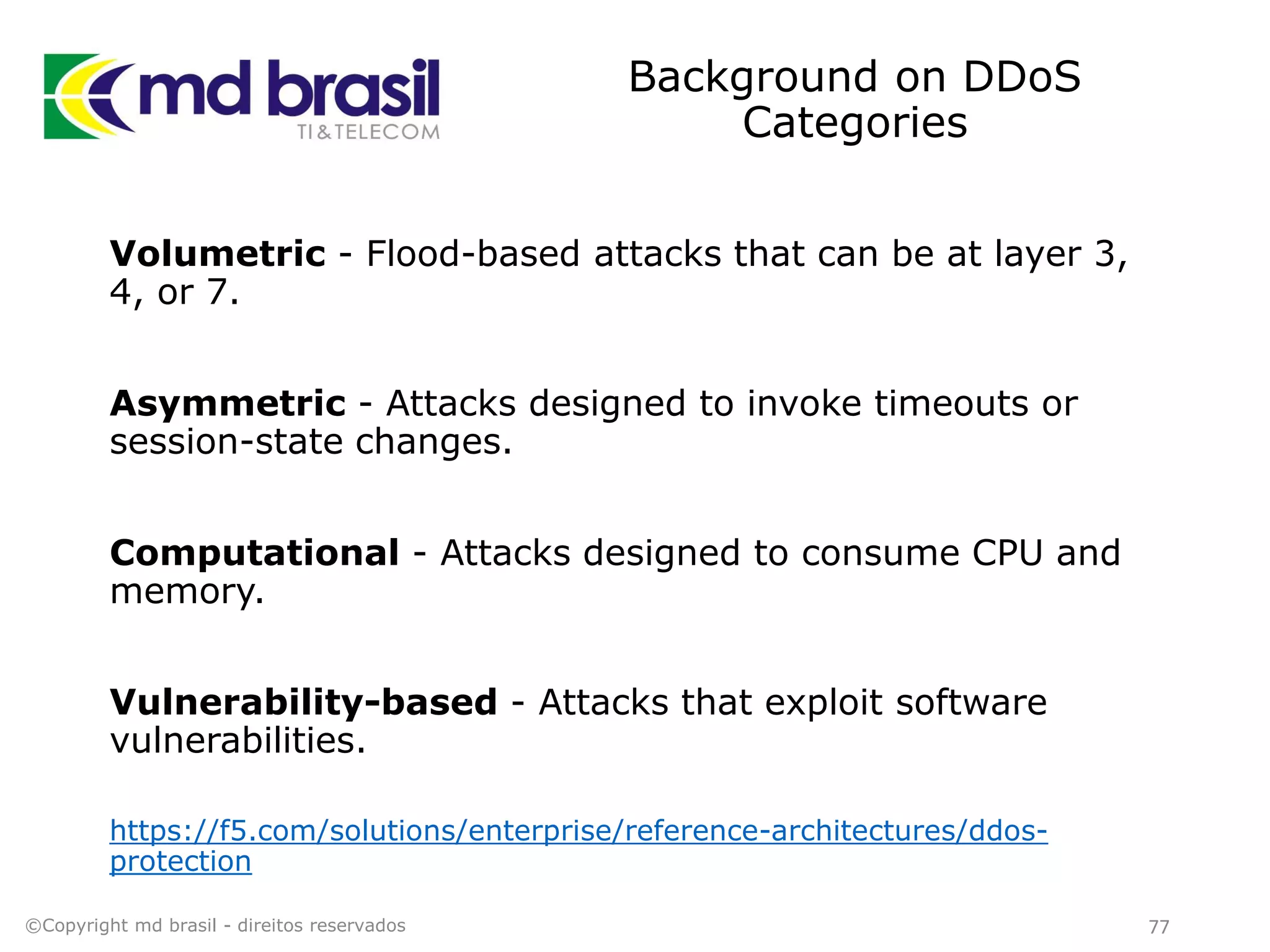 Background on DDoS
Categories
Volumetric - Flood-based attacks that can be at layer 3,
4, or 7.
Asymmetric - Attacks designed to invoke timeouts or
session-state changes.
Computational - Attacks designed to consume CPU and
memory.
Vulnerability-based - Attacks that exploit software
vulnerabilities.
https://f5.com/solutions/enterprise/reference-architectures/ddos-
protection
©Copyright md brasil - direitos reservados 77
 