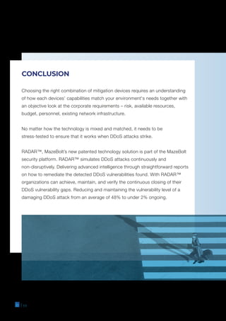 CONCLUSION
Choosing the right combination of mitigation devices requires an understanding
of how each devices’ capabilities match your environment's needs together with
an objective look at the corporate requirements – risk, available resources,
budget, personnel, existing network infrastructure.
No matter how the technology is mixed and matched, it needs to be
stress-tested to ensure that it works when DDoS attacks strike.
RADAR™, MazeBolt’s new patented technology solution is part of the MazeBolt
security platform. RADAR™ simulates DDoS attacks continuously and
non-disruptively. Delivering advanced intelligence through straightforward reports
on how to remediate the detected DDoS vulnerabilities found. With RADAR™
organizations can achieve, maintain, and verify the continuous closing of their
DDoS vulnerability gaps. Reducing and maintaining the vulnerability level of a
damaging DDoS attack from an average of 48% to under 2% ongoing.
| 11
 