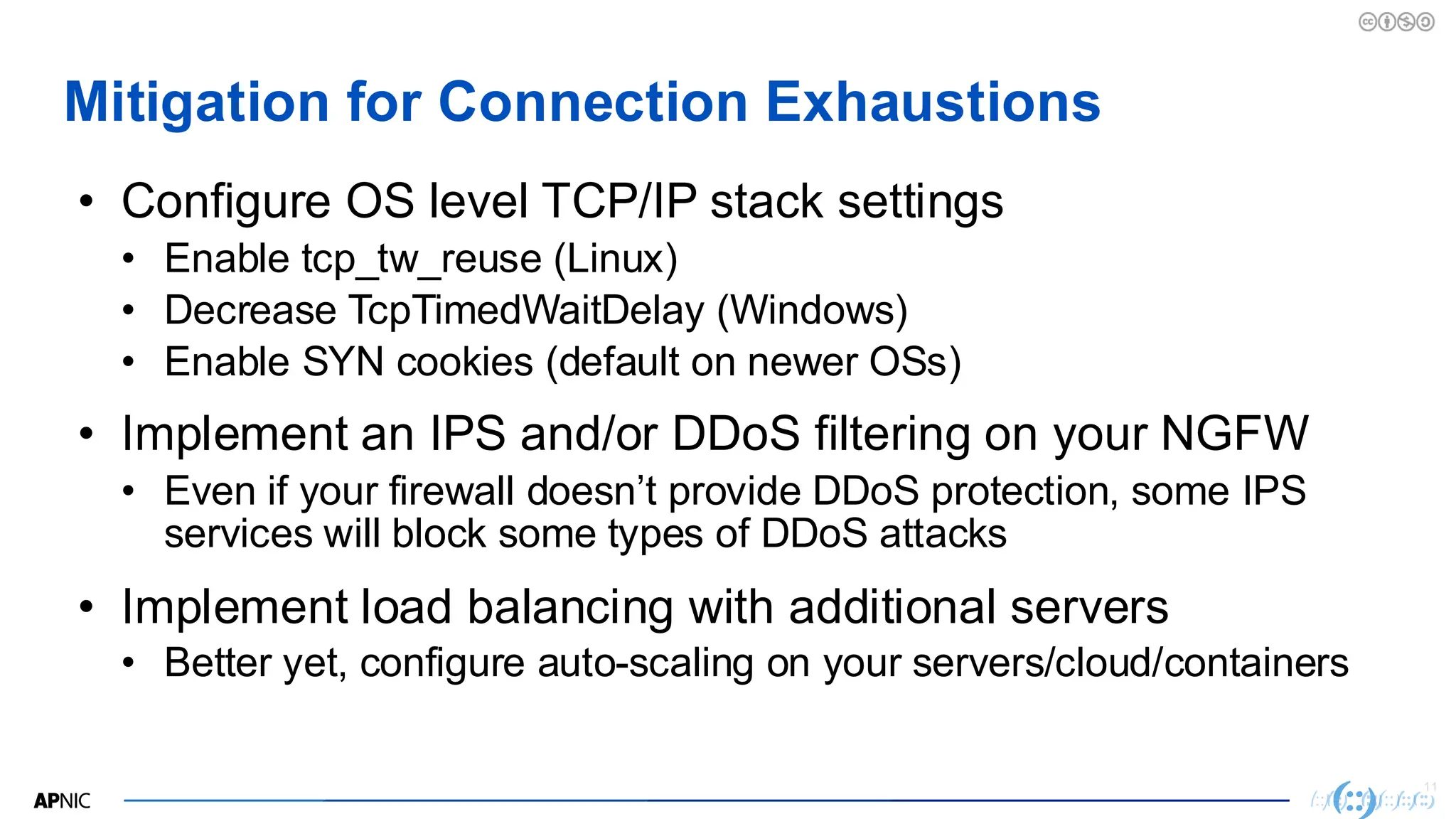 11
Mitigation for Connection Exhaustions
• Configure OS level TCP/IP stack settings
• Enable tcp_tw_reuse (Linux)
• Decrease TcpTimedWaitDelay (Windows)
• Enable SYN cookies (default on newer OSs)
• Implement an IPS and/or DDoS filtering on your NGFW
• Even if your firewall doesn’t provide DDoS protection, some IPS
services will block some types of DDoS attacks
• Implement load balancing with additional servers
• Better yet, configure auto-scaling on your servers/cloud/containers
 
