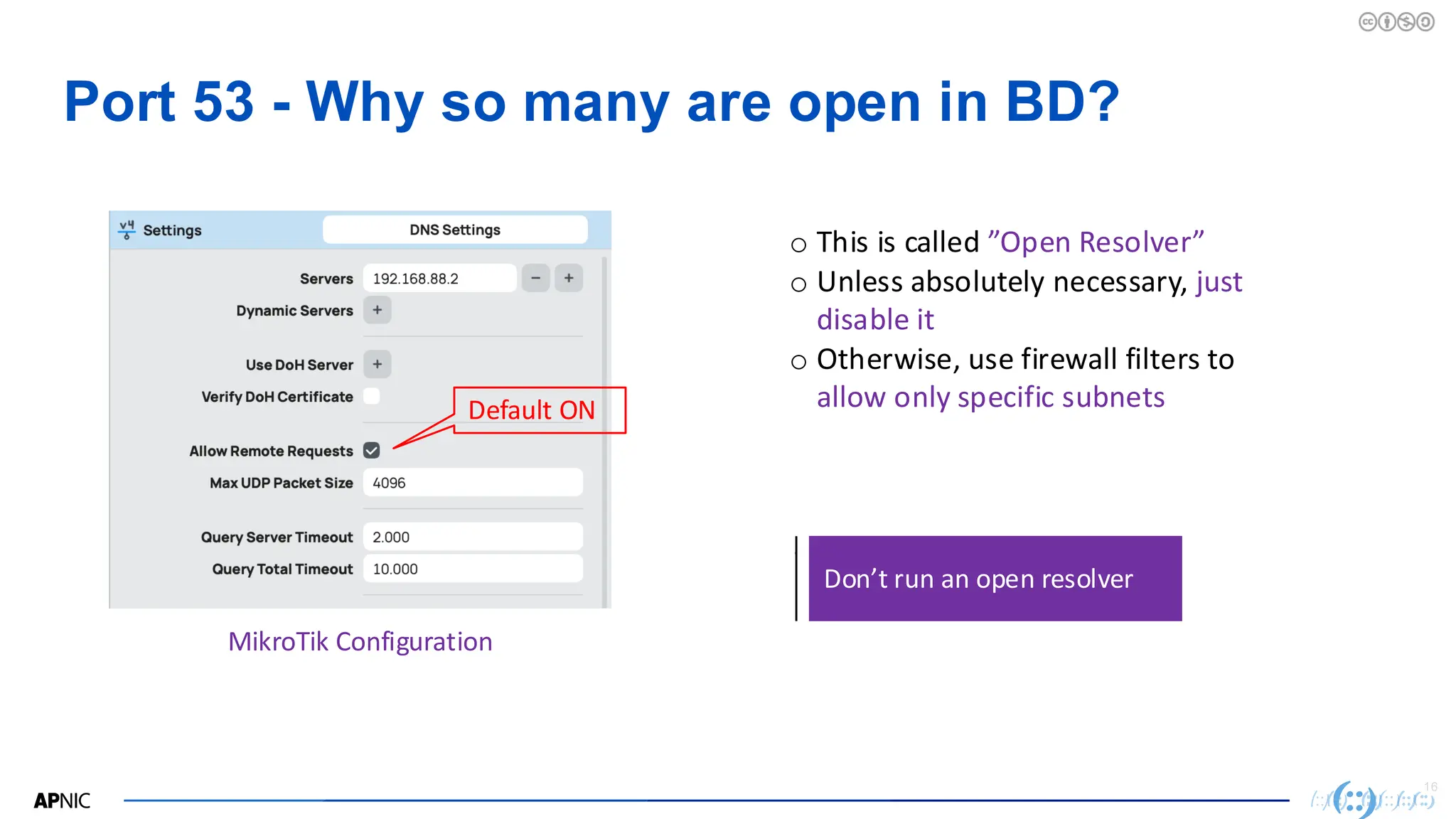 16
Port 53 - Why so many are open in BD?
Default ON
o This is called ”Open Resolver”
o Unless absolutely necessary, just
disable it
o Otherwise, use firewall filters to
allow only specific subnets
Don’t run an open resolver
MikroTik Configuration
 