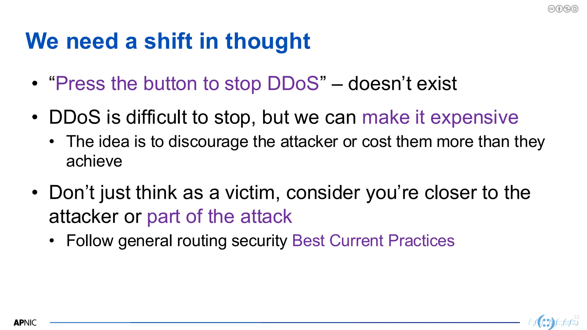 22
We need a shift in thought
• “Press the button to stop DDoS” – doesn’t exist
• DDoS is difficult to stop, but we can make it expensive
• The idea is to discourage the attacker or cost them more than they
achieve
• Don’t just think as a victim, consider you’re closer to the
attacker or part of the attack
• Follow general routing security Best Current Practices
 