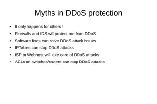 Myths in DDoS protection
● It only happens for others !
● Firewalls and IDS will protect me from DDoS
● Software fixes can solve DDoS attack issues
● IPTables can stop DDoS attacks
● ISP or Webhost will take care of DDoS attacks
● ACLs on switches/routers can stop DDoS attacks
 