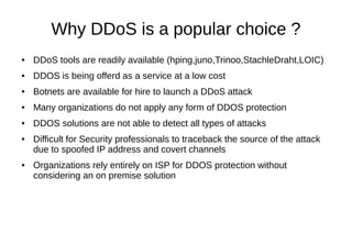Why DDoS is a popular choice ?
● DDoS tools are readily available (hping,juno,Trinoo,StachleDraht,LOIC)
● DDOS is being offerd as a service at a low cost
● Botnets are available for hire to launch a DDoS attack
● Many organizations do not apply any form of DDOS protection
● DDOS solutions are not able to detect all types of attacks
● Difficult for Security professionals to traceback the source of the attack
due to spoofed IP address and covert channels
● Organizations rely entirely on ISP for DDOS protection without
considering an on premise solution
 