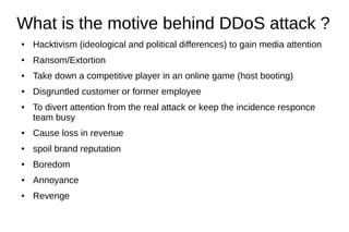 What is the motive behind DDoS attack ?
● Hacktivism (ideological and political differences) to gain media attention
● Ransom/Extortion
● Take down a competitive player in an online game (host booting)
● Disgruntled customer or former employee
● To divert attention from the real attack or keep the incidence responce
team busy
● Cause loss in revenue
● spoil brand reputation
● Boredom
● Annoyance
● Revenge
 