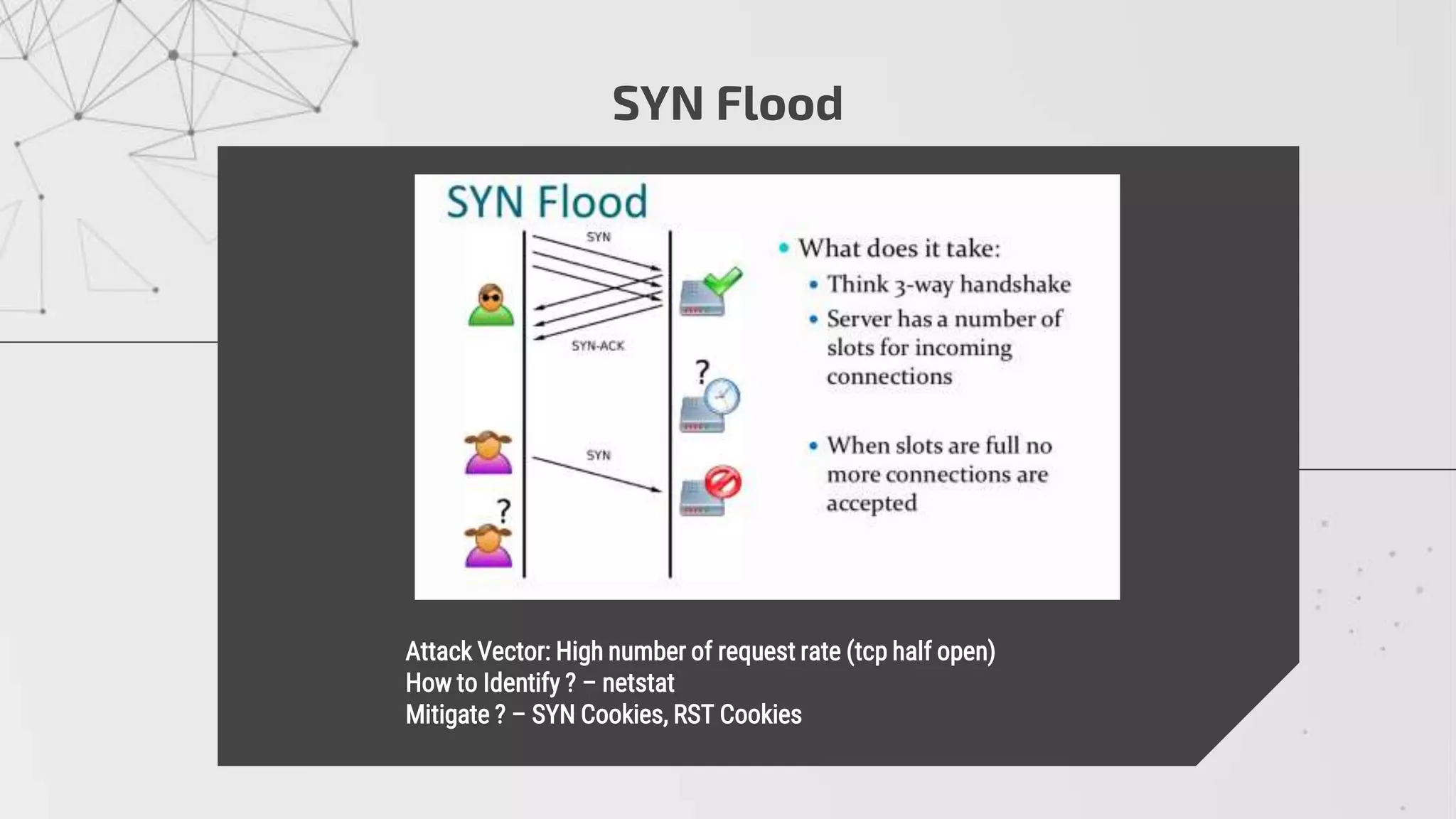 SYN Flood
 Attack Vector: High number of request rate (tcp half open)
 How to Identify ? – netstat
 Mitigate ? – SYN Cookies, RST Cookies
 
