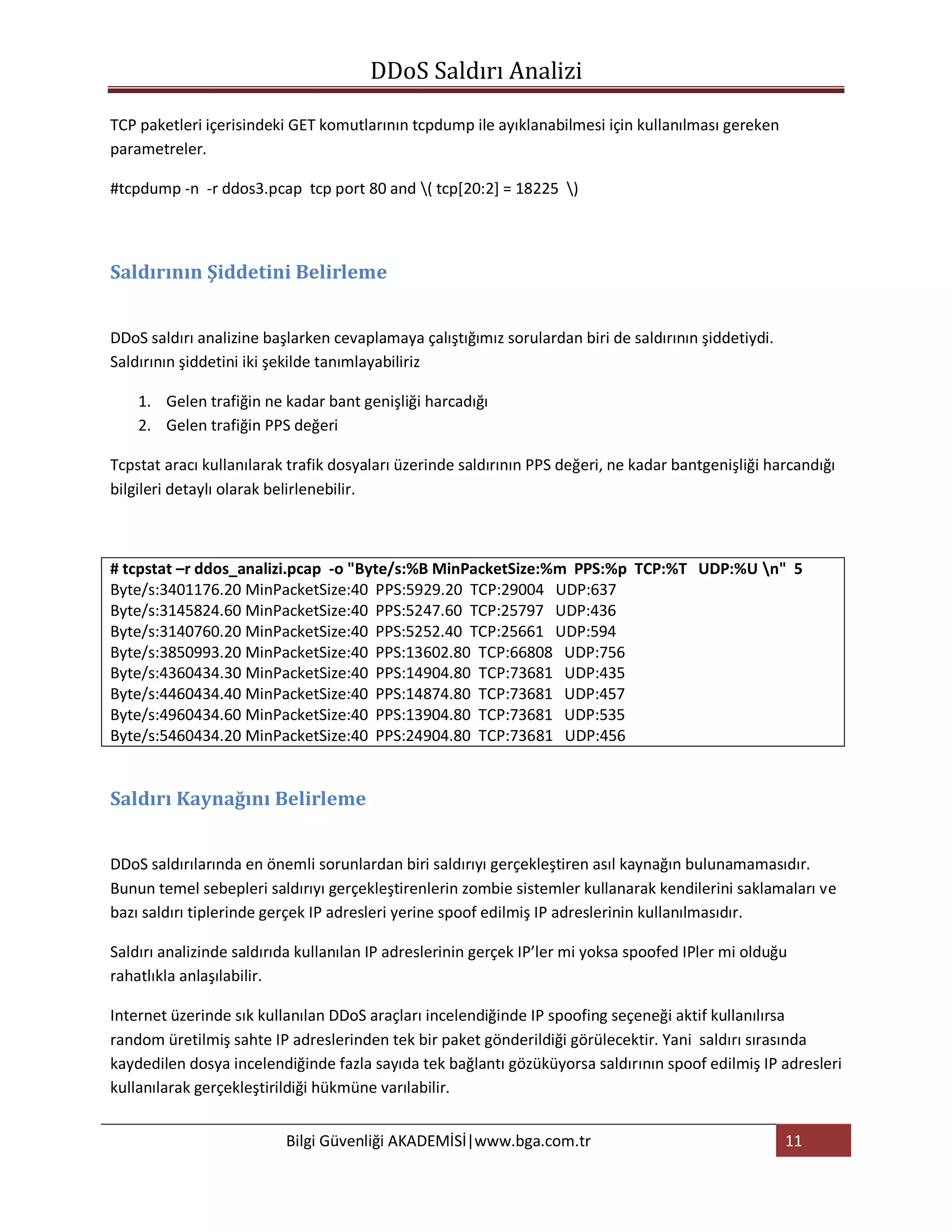 DDoS Saldırı Analizi

TCP paketleri içerisindeki GET komutlarının tcpdump ile ayıklanabilmesi için kullanılması gereken
parametreler.

#tcpdump -n -r ddos3.pcap tcp port 80 and ( tcp[20:2] = 18225 )



Saldırının Şiddetini Belirleme


DDoS saldırı analizine başlarken cevaplamaya çalıştığımız sorulardan biri de saldırının şiddetiydi.
Saldırının şiddetini iki şekilde tanımlayabiliriz

    1. Gelen trafiğin ne kadar bant genişliği harcadığı
    2. Gelen trafiğin PPS değeri

Tcpstat aracı kullanılarak trafik dosyaları üzerinde saldırının PPS değeri, ne kadar bantgenişliği harcandığı
bilgileri detaylı olarak belirlenebilir.



# tcpstat –r ddos_analizi.pcap -o "Byte/s:%B MinPacketSize:%m PPS:%p TCP:%T UDP:%U n" 5
Byte/s:3401176.20 MinPacketSize:40 PPS:5929.20 TCP:29004 UDP:637
Byte/s:3145824.60 MinPacketSize:40 PPS:5247.60 TCP:25797 UDP:436
Byte/s:3140760.20 MinPacketSize:40 PPS:5252.40 TCP:25661 UDP:594
Byte/s:3850993.20 MinPacketSize:40 PPS:13602.80 TCP:66808 UDP:756
Byte/s:4360434.30 MinPacketSize:40 PPS:14904.80 TCP:73681 UDP:435
Byte/s:4460434.40 MinPacketSize:40 PPS:14874.80 TCP:73681 UDP:457
Byte/s:4960434.60 MinPacketSize:40 PPS:13904.80 TCP:73681 UDP:535
Byte/s:5460434.20 MinPacketSize:40 PPS:24904.80 TCP:73681 UDP:456


Saldırı Kaynağını Belirleme


DDoS saldırılarında en önemli sorunlardan biri saldırıyı gerçekleştiren asıl kaynağın bulunamamasıdır.
Bunun temel sebepleri saldırıyı gerçekleştirenlerin zombie sistemler kullanarak kendilerini saklamaları ve
bazı saldırı tiplerinde gerçek IP adresleri yerine spoof edilmiş IP adreslerinin kullanılmasıdır.

Saldırı analizinde saldırıda kullanılan IP adreslerinin gerçek IP’ler mi yoksa spoofed IPler mi olduğu
rahatlıkla anlaşılabilir.

Internet üzerinde sık kullanılan DDoS araçları incelendiğinde IP spoofing seçeneği aktif kullanılırsa
random üretilmiş sahte IP adreslerinden tek bir paket gönderildiği görülecektir. Yani saldırı sırasında
kaydedilen dosya incelendiğinde fazla sayıda tek bağlantı gözüküyorsa saldırının spoof edilmiş IP adresleri
kullanılarak gerçekleştirildiği hükmüne varılabilir.


                          Bilgi Güvenliği AKADEMİSİ|www.bga.com.tr                                    11
 