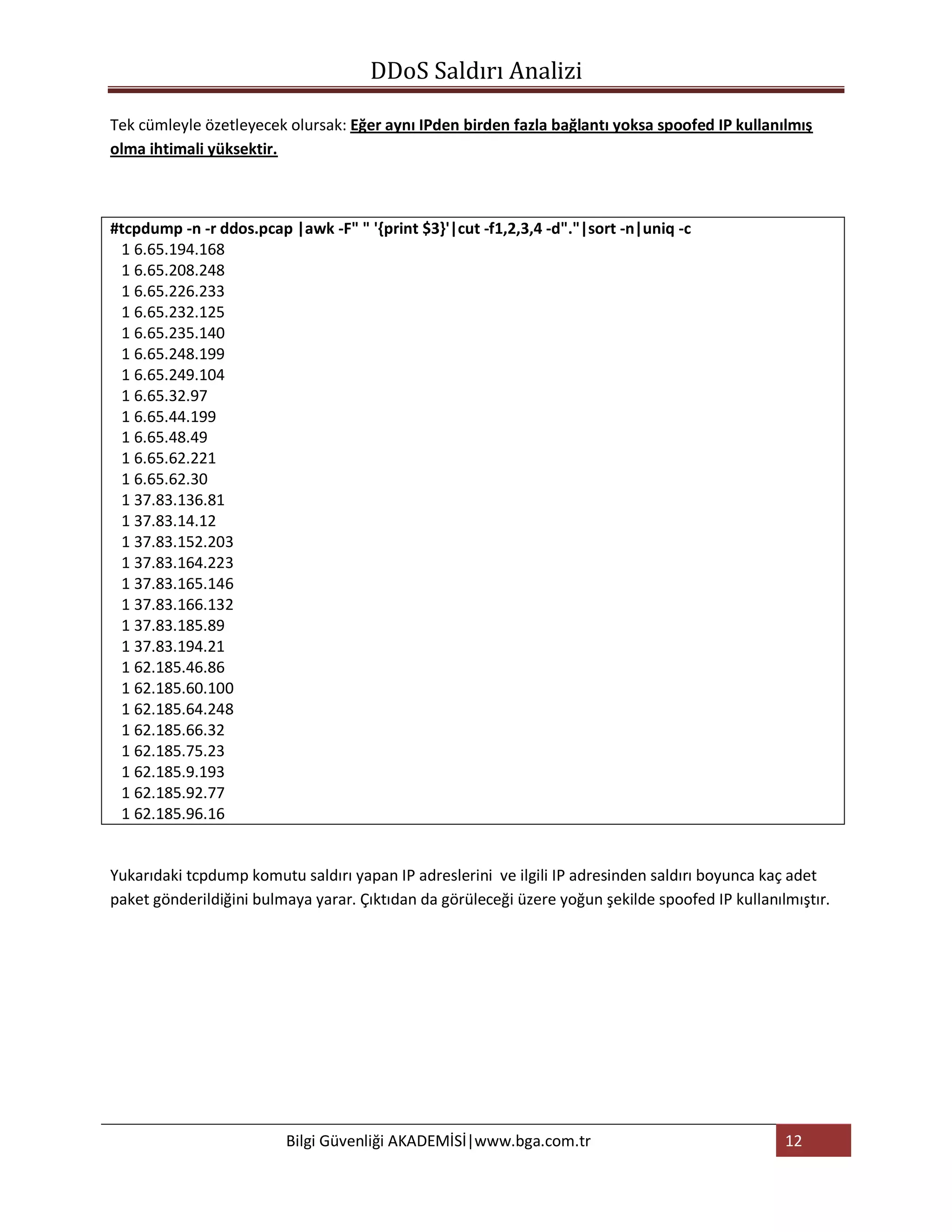 DDoS Saldırı Analizi

Tek cümleyle özetleyecek olursak: Eğer aynı IPden birden fazla bağlantı yoksa spoofed IP kullanılmış
olma ihtimali yüksektir.



#tcpdump -n -r ddos.pcap |awk -F" " '{print $3}'|cut -f1,2,3,4 -d"."|sort -n|uniq -c
 1 6.65.194.168
 1 6.65.208.248
 1 6.65.226.233
 1 6.65.232.125
 1 6.65.235.140
 1 6.65.248.199
 1 6.65.249.104
 1 6.65.32.97
 1 6.65.44.199
 1 6.65.48.49
 1 6.65.62.221
 1 6.65.62.30
 1 37.83.136.81
 1 37.83.14.12
 1 37.83.152.203
 1 37.83.164.223
 1 37.83.165.146
 1 37.83.166.132
 1 37.83.185.89
 1 37.83.194.21
 1 62.185.46.86
 1 62.185.60.100
 1 62.185.64.248
 1 62.185.66.32
 1 62.185.75.23
 1 62.185.9.193
 1 62.185.92.77
 1 62.185.96.16


Yukarıdaki tcpdump komutu saldırı yapan IP adreslerini ve ilgili IP adresinden saldırı boyunca kaç adet
paket gönderildiğini bulmaya yarar. Çıktıdan da görüleceği üzere yoğun şekilde spoofed IP kullanılmıştır.




                         Bilgi Güvenliği AKADEMİSİ|www.bga.com.tr                                 12
 