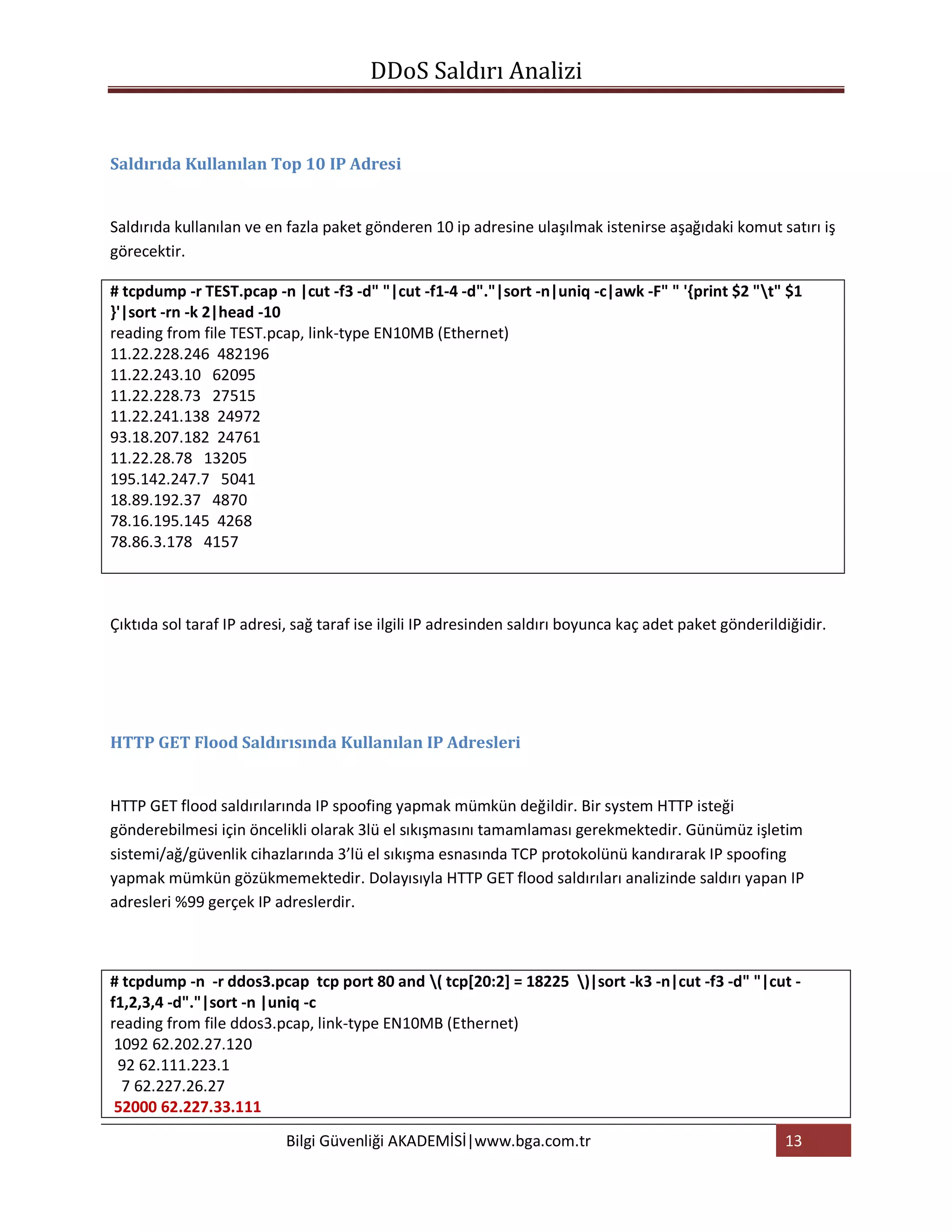 DDoS Saldırı Analizi


Saldırıda Kullanılan Top 10 IP Adresi


Saldırıda kullanılan ve en fazla paket gönderen 10 ip adresine ulaşılmak istenirse aşağıdaki komut satırı iş
görecektir.

# tcpdump -r TEST.pcap -n |cut -f3 -d" "|cut -f1-4 -d"."|sort -n|uniq -c|awk -F" " '{print $2 "t" $1
}'|sort -rn -k 2|head -10
reading from file TEST.pcap, link-type EN10MB (Ethernet)
11.22.228.246 482196
11.22.243.10 62095
11.22.228.73 27515
11.22.241.138 24972
93.18.207.182 24761
11.22.28.78 13205
195.142.247.7 5041
18.89.192.37 4870
78.16.195.145 4268
78.86.3.178 4157



Çıktıda sol taraf IP adresi, sağ taraf ise ilgili IP adresinden saldırı boyunca kaç adet paket gönderildiğidir.




HTTP GET Flood Saldırısında Kullanılan IP Adresleri


HTTP GET flood saldırılarında IP spoofing yapmak mümkün değildir. Bir system HTTP isteği
gönderebilmesi için öncelikli olarak 3lü el sıkışmasını tamamlaması gerekmektedir. Günümüz işletim
sistemi/ağ/güvenlik cihazlarında 3’lü el sıkışma esnasında TCP protokolünü kandırarak IP spoofing
yapmak mümkün gözükmemektedir. Dolayısıyla HTTP GET flood saldırıları analizinde saldırı yapan IP
adresleri %99 gerçek IP adreslerdir.



# tcpdump -n -r ddos3.pcap tcp port 80 and ( tcp[20:2] = 18225 )|sort -k3 -n|cut -f3 -d" "|cut -
f1,2,3,4 -d"."|sort -n |uniq -c
reading from file ddos3.pcap, link-type EN10MB (Ethernet)
 1092 62.202.27.120
 92 62.111.223.1
  7 62.227.26.27
 52000 62.227.33.111
                           Bilgi Güvenliği AKADEMİSİ|www.bga.com.tr                                     13
 