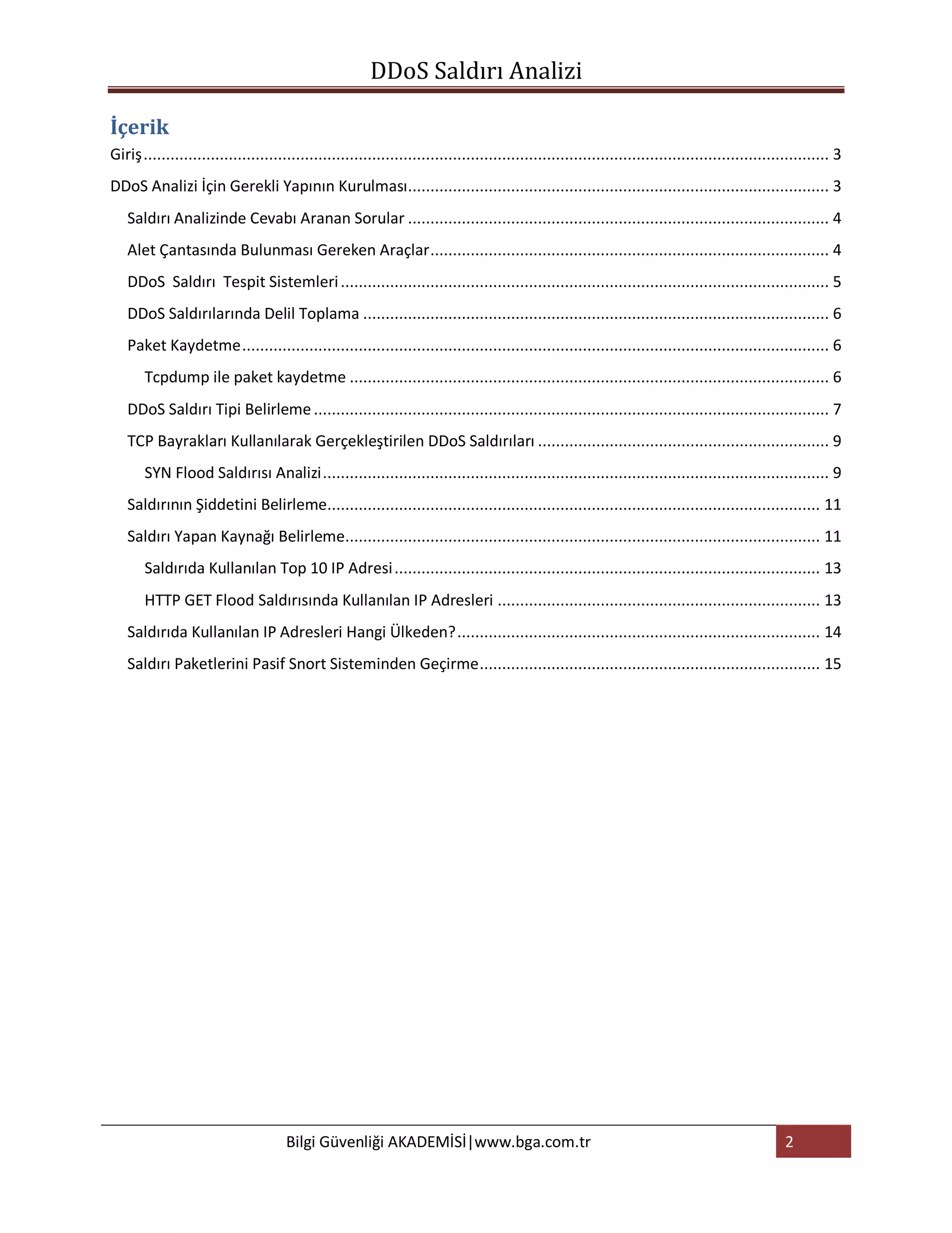 DDoS Saldırı Analizi

İçerik
Giriş ......................................................................................................................................................... 3
DDoS Analizi İçin Gerekli Yapının Kurulması .............................................................................................. 3
   Saldırı Analizinde Cevabı Aranan Sorular .............................................................................................. 4
   Alet Çantasında Bulunması Gereken Araçlar ......................................................................................... 4
   DDoS Saldırı Tespit Sistemleri ............................................................................................................. 5
   DDoS Saldırılarında Delil Toplama ........................................................................................................ 6
   Paket Kaydetme ................................................................................................................................... 6
       Tcpdump ile paket kaydetme ........................................................................................................... 6
   DDoS Saldırı Tipi Belirleme ................................................................................................................... 7
   TCP Bayrakları Kullanılarak Gerçekleştirilen DDoS Saldırıları ................................................................. 9
       SYN Flood Saldırısı Analizi ................................................................................................................. 9
   Saldırının Şiddetini Belirleme.............................................................................................................. 11
   Saldırı Yapan Kaynağı Belirleme.......................................................................................................... 11
       Saldırıda Kullanılan Top 10 IP Adresi ............................................................................................... 13
       HTTP GET Flood Saldırısında Kullanılan IP Adresleri ........................................................................ 13
   Saldırıda Kullanılan IP Adresleri Hangi Ülkeden? ................................................................................. 14
   Saldırı Paketlerini Pasif Snort Sisteminden Geçirme ............................................................................ 15




                                      Bilgi Güvenliği AKADEMİSİ|www.bga.com.tr                                                                      2
 