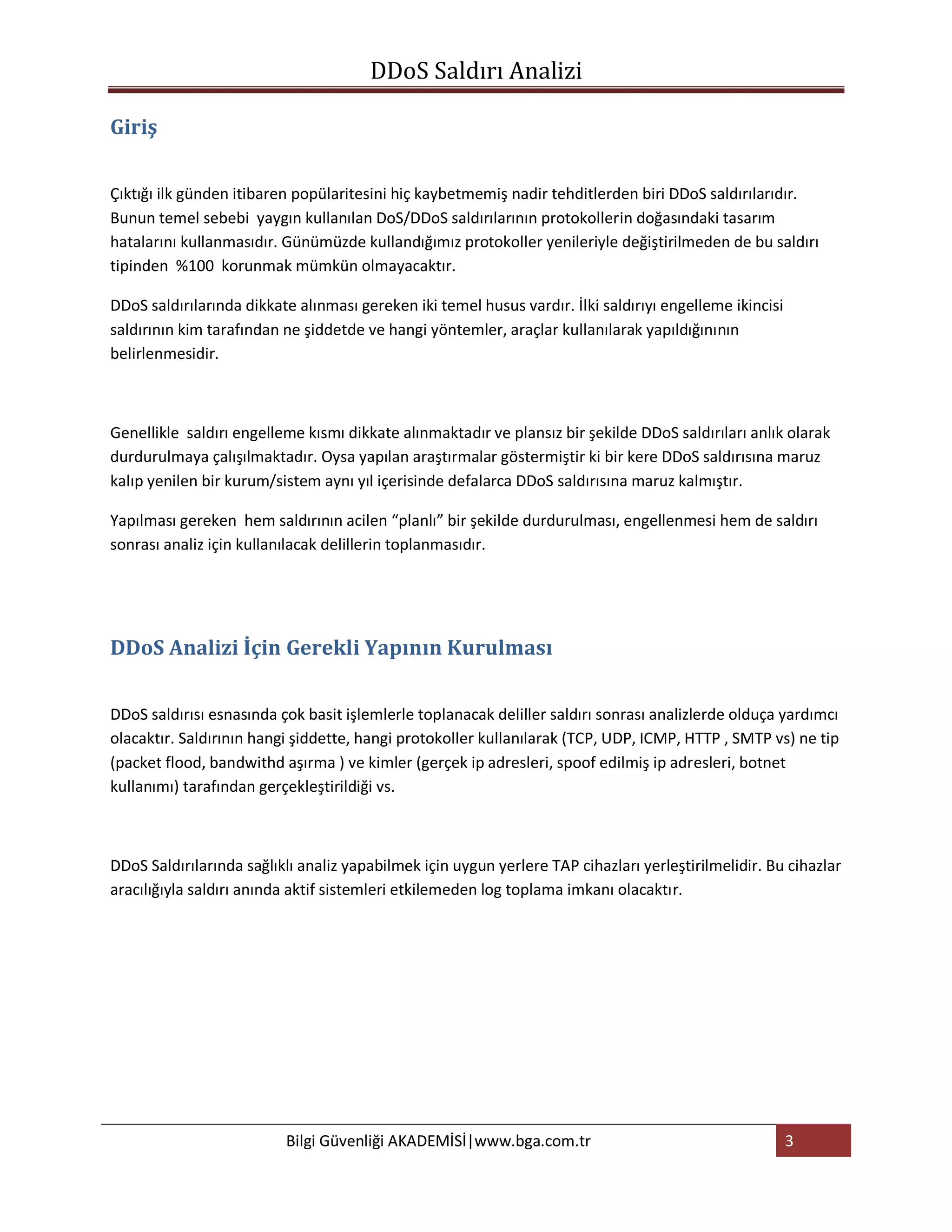 DDoS Saldırı Analizi

Giriş


Çıktığı ilk günden itibaren popülaritesini hiç kaybetmemiş nadir tehditlerden biri DDoS saldırılarıdır.
Bunun temel sebebi yaygın kullanılan DoS/DDoS saldırılarının protokollerin doğasındaki tasarım
hatalarını kullanmasıdır. Günümüzde kullandığımız protokoller yenileriyle değiştirilmeden de bu saldırı
tipinden %100 korunmak mümkün olmayacaktır.

DDoS saldırılarında dikkate alınması gereken iki temel husus vardır. İlki saldırıyı engelleme ikincisi
saldırının kim tarafından ne şiddetde ve hangi yöntemler, araçlar kullanılarak yapıldığınının
belirlenmesidir.



Genellikle saldırı engelleme kısmı dikkate alınmaktadır ve plansız bir şekilde DDoS saldırıları anlık olarak
durdurulmaya çalışılmaktadır. Oysa yapılan araştırmalar göstermiştir ki bir kere DDoS saldırısına maruz
kalıp yenilen bir kurum/sistem aynı yıl içerisinde defalarca DDoS saldırısına maruz kalmıştır.

Yapılması gereken hem saldırının acilen “planlı” bir şekilde durdurulması, engellenmesi hem de saldırı
sonrası analiz için kullanılacak delillerin toplanmasıdır.




DDoS Analizi İçin Gerekli Yapının Kurulması


DDoS saldırısı esnasında çok basit işlemlerle toplanacak deliller saldırı sonrası analizlerde olduça yardımcı
olacaktır. Saldırının hangi şiddette, hangi protokoller kullanılarak (TCP, UDP, ICMP, HTTP , SMTP vs) ne tip
(packet flood, bandwithd aşırma ) ve kimler (gerçek ip adresleri, spoof edilmiş ip adresleri, botnet
kullanımı) tarafından gerçekleştirildiği vs.



DDoS Saldırılarında sağlıklı analiz yapabilmek için uygun yerlere TAP cihazları yerleştirilmelidir. Bu cihazlar
aracılığıyla saldırı anında aktif sistemleri etkilemeden log toplama imkanı olacaktır.




                          Bilgi Güvenliği AKADEMİSİ|www.bga.com.tr                                       3
 