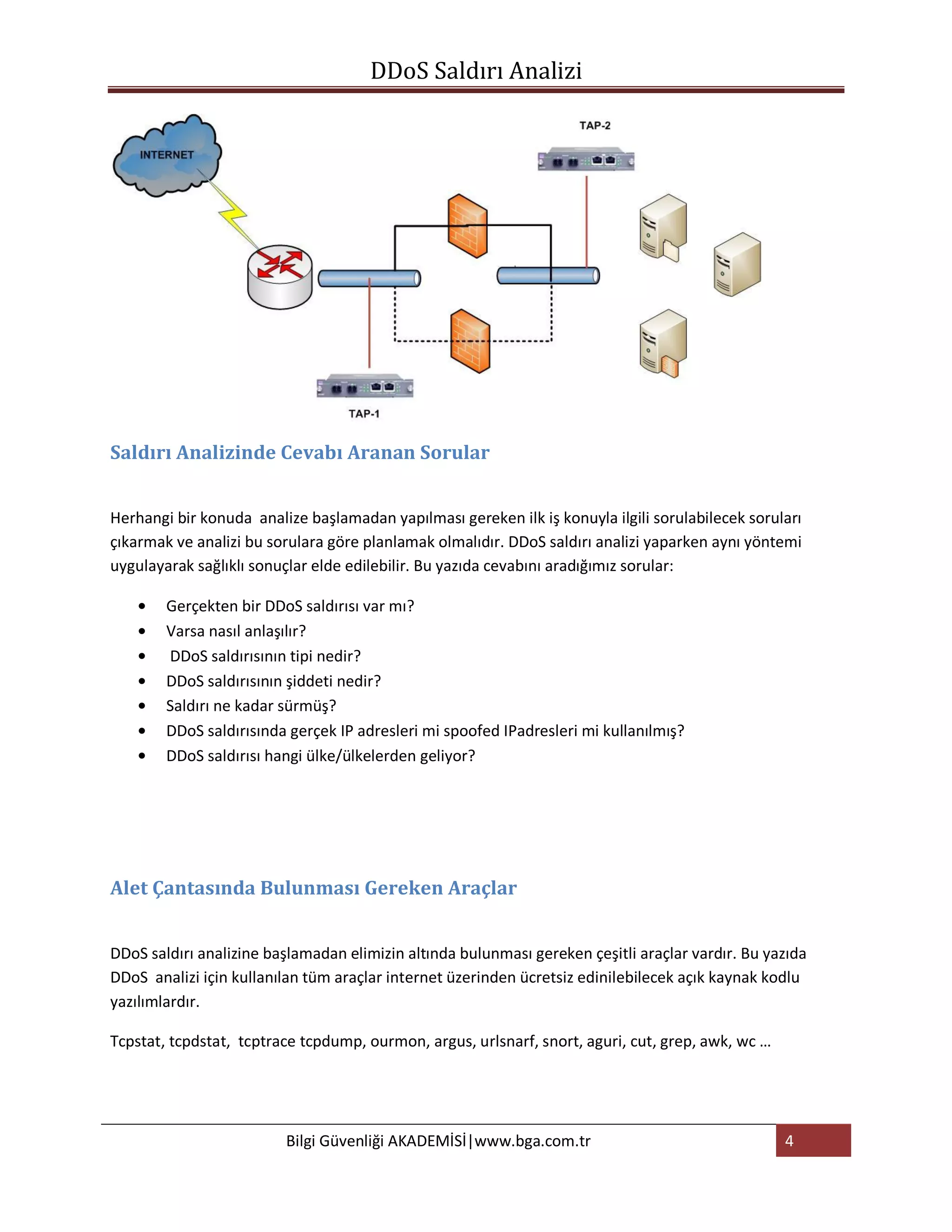 DDoS Saldırı Analizi




Saldırı Analizinde Cevabı Aranan Sorular


Herhangi bir konuda analize başlamadan yapılması gereken ilk iş konuyla ilgili sorulabilecek soruları
çıkarmak ve analizi bu sorulara göre planlamak olmalıdır. DDoS saldırı analizi yaparken aynı yöntemi
uygulayarak sağlıklı sonuçlar elde edilebilir. Bu yazıda cevabını aradığımız sorular:

        Gerçekten bir DDoS saldırısı var mı?
        Varsa nasıl anlaşılır?
        DDoS saldırısının tipi nedir?
        DDoS saldırısının şiddeti nedir?
        Saldırı ne kadar sürmüş?
        DDoS saldırısında gerçek IP adresleri mi spoofed IPadresleri mi kullanılmış?
        DDoS saldırısı hangi ülke/ülkelerden geliyor?




Alet Çantasında Bulunması Gereken Araçlar


DDoS saldırı analizine başlamadan elimizin altında bulunması gereken çeşitli araçlar vardır. Bu yazıda
DDoS analizi için kullanılan tüm araçlar internet üzerinden ücretsiz edinilebilecek açık kaynak kodlu
yazılımlardır.

Tcpstat, tcpdstat, tcptrace tcpdump, ourmon, argus, urlsnarf, snort, aguri, cut, grep, awk, wc …




                         Bilgi Güvenliği AKADEMİSİ|www.bga.com.tr                                  4
 