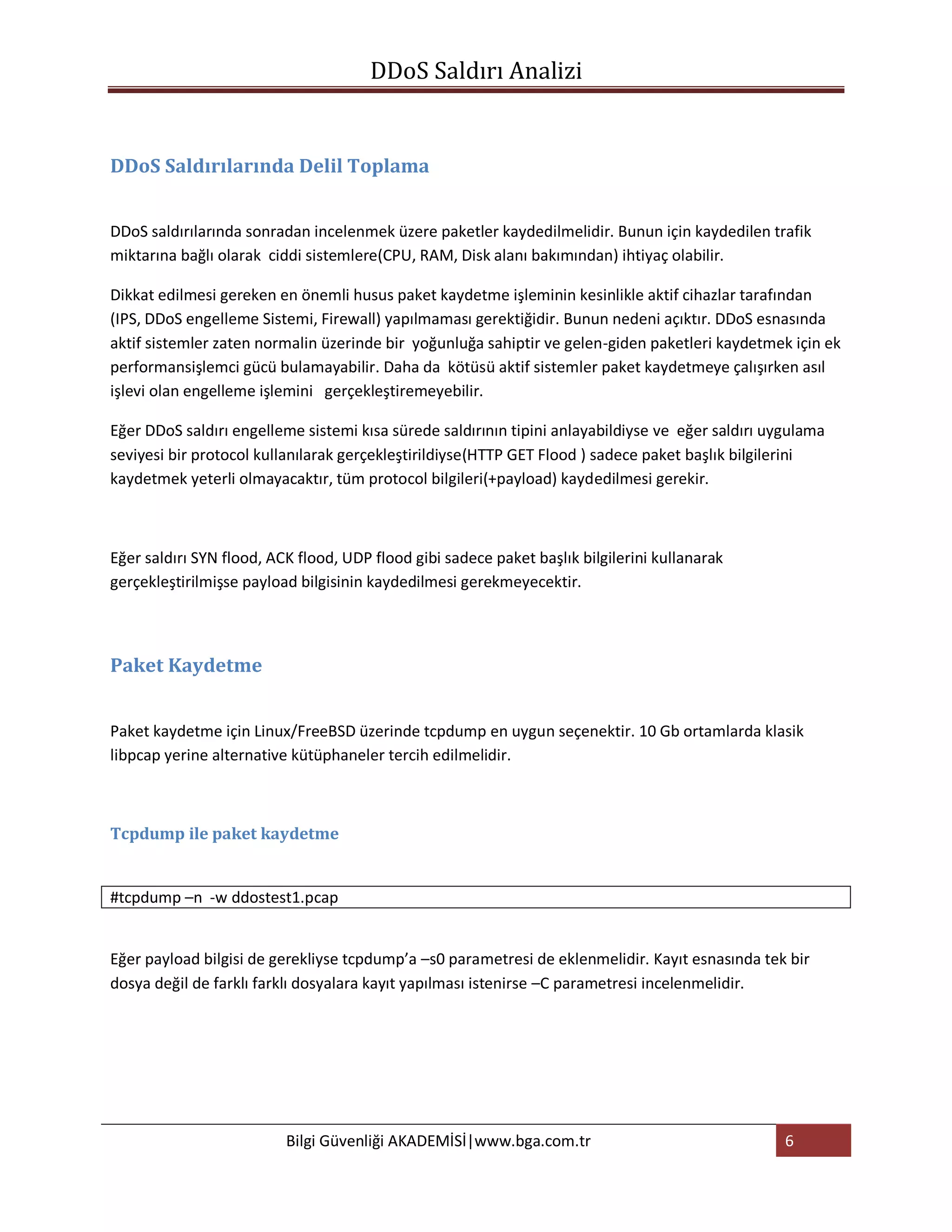 DDoS Saldırı Analizi


DDoS Saldırılarında Delil Toplama


DDoS saldırılarında sonradan incelenmek üzere paketler kaydedilmelidir. Bunun için kaydedilen trafik
miktarına bağlı olarak ciddi sistemlere(CPU, RAM, Disk alanı bakımından) ihtiyaç olabilir.

Dikkat edilmesi gereken en önemli husus paket kaydetme işleminin kesinlikle aktif cihazlar tarafından
(IPS, DDoS engelleme Sistemi, Firewall) yapılmaması gerektiğidir. Bunun nedeni açıktır. DDoS esnasında
aktif sistemler zaten normalin üzerinde bir yoğunluğa sahiptir ve gelen-giden paketleri kaydetmek için ek
performansişlemci gücü bulamayabilir. Daha da kötüsü aktif sistemler paket kaydetmeye çalışırken asıl
işlevi olan engelleme işlemini gerçekleştiremeyebilir.

Eğer DDoS saldırı engelleme sistemi kısa sürede saldırının tipini anlayabildiyse ve eğer saldırı uygulama
seviyesi bir protocol kullanılarak gerçekleştirildiyse(HTTP GET Flood ) sadece paket başlık bilgilerini
kaydetmek yeterli olmayacaktır, tüm protocol bilgileri(+payload) kaydedilmesi gerekir.



Eğer saldırı SYN flood, ACK flood, UDP flood gibi sadece paket başlık bilgilerini kullanarak
gerçekleştirilmişse payload bilgisinin kaydedilmesi gerekmeyecektir.



Paket Kaydetme


Paket kaydetme için Linux/FreeBSD üzerinde tcpdump en uygun seçenektir. 10 Gb ortamlarda klasik
libpcap yerine alternative kütüphaneler tercih edilmelidir.



Tcpdump ile paket kaydetme


#tcpdump –n -w ddostest1.pcap


Eğer payload bilgisi de gerekliyse tcpdump’a –s0 parametresi de eklenmelidir. Kayıt esnasında tek bir
dosya değil de farklı farklı dosyalara kayıt yapılması istenirse –C parametresi incelenmelidir.




                          Bilgi Güvenliği AKADEMİSİ|www.bga.com.tr                                 6
 