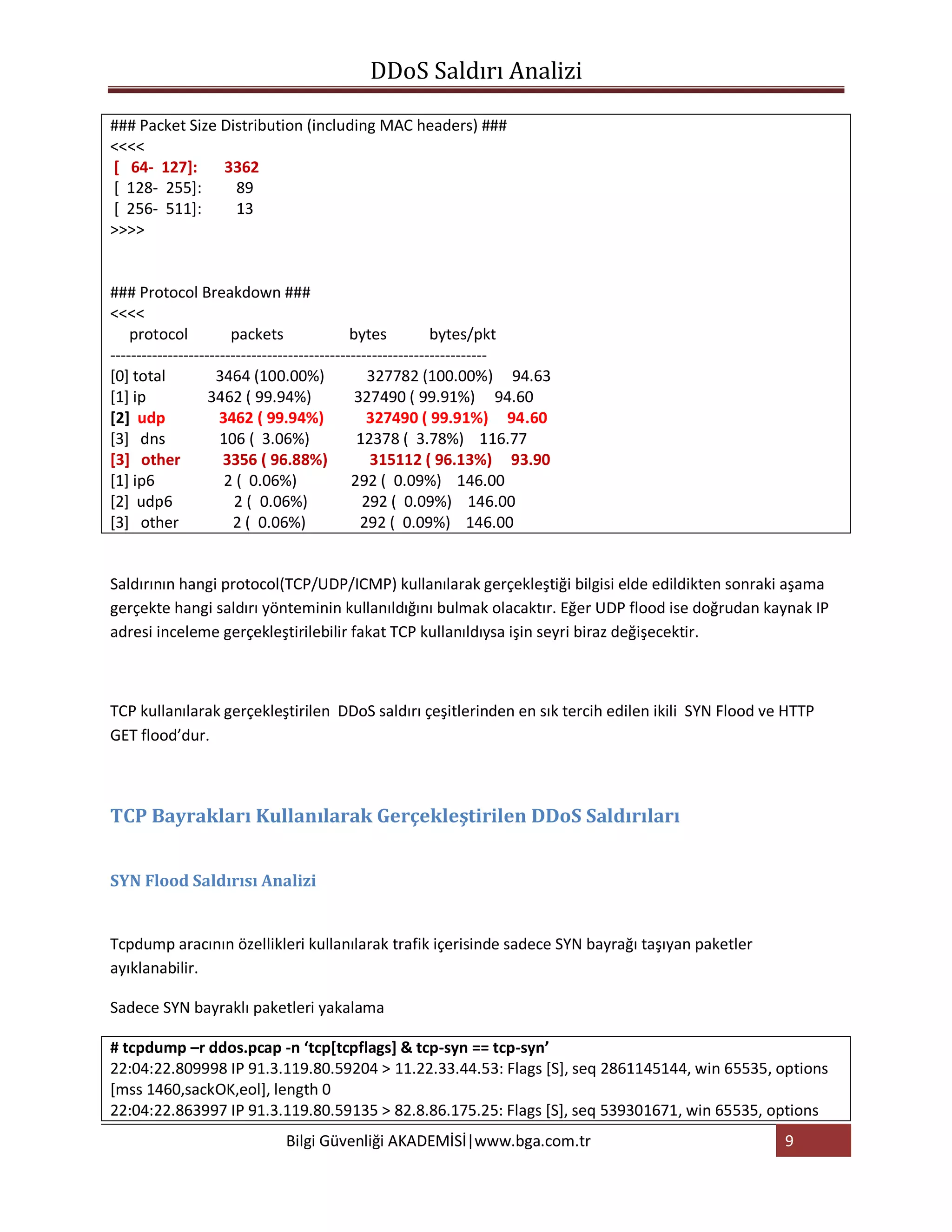 DDoS Saldırı Analizi

### Packet Size Distribution (including MAC headers) ###
<<<<
[ 64- 127]:     3362
[ 128- 255]:      89
[ 256- 511]:      13
>>>>


### Protocol Breakdown ###
<<<<
    protocol           packets                bytes          bytes/pkt
------------------------------------------------------------------------
[0] total           3464 (100.00%)               327782 (100.00%) 94.63
[1] ip             3462 ( 99.94%)              327490 ( 99.91%) 94.60
[2] udp              3462 ( 99.94%)              327490 ( 99.91%) 94.60
[3] dns              106 ( 3.06%)              12378 ( 3.78%) 116.77
[3] other             3356 ( 96.88%)              315112 ( 96.13%) 93.90
[1] ip6               2 ( 0.06%)              292 ( 0.09%) 146.00
[2] udp6                2 ( 0.06%)              292 ( 0.09%) 146.00
[3] other              2 ( 0.06%)               292 ( 0.09%) 146.00


Saldırının hangi protocol(TCP/UDP/ICMP) kullanılarak gerçekleştiği bilgisi elde edildikten sonraki aşama
gerçekte hangi saldırı yönteminin kullanıldığını bulmak olacaktır. Eğer UDP flood ise doğrudan kaynak IP
adresi inceleme gerçekleştirilebilir fakat TCP kullanıldıysa işin seyri biraz değişecektir.



TCP kullanılarak gerçekleştirilen DDoS saldırı çeşitlerinden en sık tercih edilen ikili SYN Flood ve HTTP
GET flood’dur.



TCP Bayrakları Kullanılarak Gerçekleştirilen DDoS Saldırıları


SYN Flood Saldırısı Analizi


Tcpdump aracının özellikleri kullanılarak trafik içerisinde sadece SYN bayrağı taşıyan paketler
ayıklanabilir.

Sadece SYN bayraklı paketleri yakalama

# tcpdump –r ddos.pcap -n ‘tcp[tcpflags] & tcp-syn == tcp-syn’
22:04:22.809998 IP 91.3.119.80.59204 > 11.22.33.44.53: Flags [S], seq 2861145144, win 65535, options
[mss 1460,sackOK,eol], length 0
22:04:22.863997 IP 91.3.119.80.59135 > 82.8.86.175.25: Flags [S], seq 539301671, win 65535, options
                            Bilgi Güvenliği AKADEMİSİ|www.bga.com.tr                                9
 