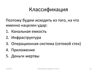 Классификация	
  
Поэтому	
  будем	
  исходить	
  из	
  того,	
  на	
  что	
  
именно	
  нацелен	
  удар:	
  
1.  Канальная	
  емкость	
  
2.  Инфраструктура	
  
3.  Операционная	
  система	
  (сетевой	
  стек)	
  
4.  Приложение	
  
5.  Деньги	
  жертвы	
  
13/10/15	
   DDoS	
  AXacks	
  mi]ga]on:	
  tutorial	
   10	
  
 