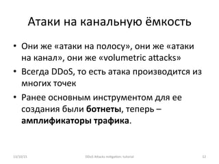 Атаки	
  на	
  канальную	
  ёмкость	
  
•  Они	
  же	
  «атаки	
  на	
  полосу»,	
  они	
  же	
  «атаки	
  
на	
  канал»,	
  они	
  же	
  «volumetric	
  aXacks»	
  
•  Всегда	
  DDoS,	
  то	
  есть	
  атака	
  производится	
  из	
  
многих	
  точек	
  
•  Ранее	
  основным	
  инструментом	
  для	
  ее	
  
создания	
  были	
  ботнеты,	
  теперь	
  –	
  
амплификаторы	
  трафика.	
  
13/10/15	
   DDoS	
  AXacks	
  mi]ga]on:	
  tutorial	
   12	
  
 