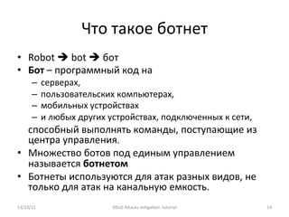 Что	
  такое	
  ботнет	
  
•  Robot	
  è	
  bot	
  è	
  бот	
  
•  Бот	
  –	
  программный	
  код	
  на	
  	
  
–  серверах,	
  
–  пользовательских	
  компьютерах,	
  
–  мобильных	
  устройствах	
  
–  и	
  любых	
  других	
  устройствах,	
  подключенных	
  к	
  сети,	
  
способный	
  выполнять	
  команды,	
  поступающие	
  из	
  
центра	
  управления.	
  
•  Множество	
  ботов	
  под	
  единым	
  управлением	
  
называется	
  ботнетом	
  	
  
•  Ботнеты	
  используются	
  для	
  атак	
  разных	
  видов,	
  не	
  
только	
  для	
  атак	
  на	
  канальную	
  емкость.	
  
13/10/15	
   DDoS	
  AXacks	
  mi]ga]on:	
  tutorial	
   14	
  
 