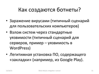 Как	
  создаются	
  ботнеты?	
  
•  Заражение	
  вирусами	
  (типичный	
  сценарий	
  
для	
  пользовательских	
  компьютеров)	
  
•  Взлом	
  систем	
  через	
  стандартные	
  
уязвимости	
  (типичный	
  сценарий	
  для	
  
серверов,	
  пример	
  –	
  уязвимость	
  в	
  
WordPress)	
  
•  Легитимная	
  установка	
  ПО,	
  содержащего	
  
«закладки»	
  (например,	
  из	
  Google	
  Play).	
  
13/10/15	
   DDoS	
  AXacks	
  mi]ga]on:	
  tutorial	
   15	
  
 