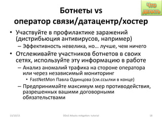 Ботнеты	
  vs	
  
оператор	
  связи/датацентр/хостер	
  
•  Участвуйте	
  в	
  профилактике	
  заражений	
  
(дистрибьюция	
  антивирусов,	
  например)	
  
–  Эффективность	
  невелика,	
  но…	
  лучше,	
  чем	
  ничего	
  
•  Отслеживайте	
  участников	
  ботнетов	
  в	
  своих	
  
сетях,	
  используйте	
  эту	
  информацию	
  в	
  работе	
  
–  Анализ	
  аномалий	
  трафика	
  на	
  стороне	
  оператора	
  
или	
  через	
  независимый	
  мониторинг	
  
•  FastNetMon	
  Павла	
  Одинцова	
  (см.ссылки	
  в	
  конце)	
  
–  Предпринимайте	
  максимум	
  мер	
  противодействия,	
  
разрешенных	
  вашими	
  договорными	
  
обязательствами	
  
13/10/15	
   DDoS	
  AXacks	
  mi]ga]on:	
  tutorial	
   18	
  
 
