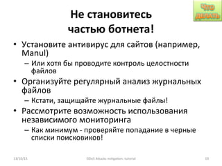 Не	
  становитесь	
  
частью	
  ботнета!	
  
•  Установите	
  антивирус	
  для	
  сайтов	
  (например,	
  
Manul)	
  
–  Или	
  хотя	
  бы	
  проводите	
  контроль	
  целостности	
  
файлов	
  
•  Организуйте	
  регулярный	
  анализ	
  журнальных	
  
файлов	
  
–  Кстати,	
  защищайте	
  журнальные	
  файлы!	
  
•  Рассмотрите	
  возможность	
  использования	
  
независимого	
  мониторинга	
  
–  Как	
  минимум	
  -­‐	
  проверяйте	
  попадание	
  в	
  черные	
  
списки	
  поисковиков!	
  
13/10/15	
   DDoS	
  AXacks	
  mi]ga]on:	
  tutorial	
   19	
  
 