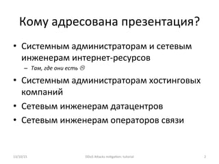 Кому	
  адресована	
  презентация?	
  
•  Системным	
  администраторам	
  и	
  сетевым	
  
инженерам	
  интернет-­‐ресурсов	
  
–  Там,	
  где	
  они	
  есть	
  L	
  
•  Системным	
  администраторам	
  хостинговых	
  
компаний	
  
•  Сетевым	
  инженерам	
  датацентров	
  
•  Сетевым	
  инженерам	
  операторов	
  связи	
  
13/10/15	
   DDoS	
  AXacks	
  mi]ga]on:	
  tutorial	
   2	
  
 