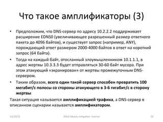 Что	
  такое	
  амплификаторы	
  (3)	
  
•  Предположим,	
  что	
  DNS-­‐сервер	
  по	
  адресу	
  10.2.2.2	
  поддерживает	
  
расширение	
  EDNS0	
  (увеличивающее	
  разрешенный	
  размер	
  ответного	
  
пакета	
  до	
  4096	
  байтов),	
  и	
  существует	
  запрос	
  (например,	
  ANY),	
  
порождающий	
  ответ	
  размером	
  2000-­‐4000	
  байтов	
  в	
  ответ	
  на	
  короткий	
  
запрос	
  (64	
  байта).	
  
•  Тогда	
  на	
  каждый	
  байт,	
  отосланный	
  злоумышленником	
  10.1.1.1,	
  в	
  
адрес	
  жертвы	
  10.3.3.3	
  будет	
  отправляться	
  30-­‐60	
  байт	
  мусора.	
  При	
  
этом	
  атакующий	
  «экранирован»	
  от	
  жертвы	
  промежуточным	
  DNS-­‐
сервером.	
  
•  Таким	
  образом,	
  всего	
  один	
  такой	
  сервер	
  способен	
  превратить	
  100	
  
мегабит/с	
  полосы	
  со	
  стороны	
  атакующего	
  в	
  3-­‐6	
  гигабит/с	
  в	
  сторону	
  
жертвы	
  
Такая	
  ситуация	
  называется	
  амплификацией	
  трафика,	
  а	
  DNS-­‐сервер	
  в	
  
описанном	
  сценарии	
  называется	
  амплификатором.	
  
13/10/15	
   DDoS	
  AXacks	
  mi]ga]on:	
  tutorial	
   23	
  
 
