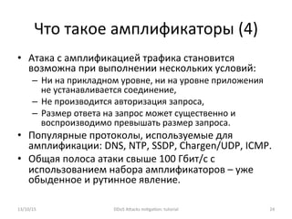 Что	
  такое	
  амплификаторы	
  (4)	
  
•  Атака	
  с	
  амплификацией	
  трафика	
  становится	
  
возможна	
  при	
  выполнении	
  нескольких	
  условий:	
  
–  Ни	
  на	
  прикладном	
  уровне,	
  ни	
  на	
  уровне	
  приложения	
  
не	
  устанавливается	
  соединение,	
  
–  Не	
  производится	
  авторизация	
  запроса,	
  
–  Размер	
  ответа	
  на	
  запрос	
  может	
  существенно	
  и	
  
воспроизводимо	
  превышать	
  размер	
  запроса.	
  
•  Популярные	
  протоколы,	
  используемые	
  для	
  
амплификации:	
  DNS,	
  NTP,	
  SSDP,	
  Chargen/UDP,	
  ICMP.	
  
•  Общая	
  полоса	
  атаки	
  свыше	
  100	
  Гбит/с	
  с	
  
использованием	
  набора	
  амплификаторов	
  –	
  уже	
  
обыденное	
  и	
  рутинное	
  явление.	
  
13/10/15	
   DDoS	
  AXacks	
  mi]ga]on:	
  tutorial	
   24	
  
 