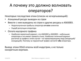 А	
  почему	
  это	
  должно	
  волновать	
  
операторов?	
  
Некоторые	
  последствия	
  атаки	
  (список	
  не	
  исчерпывающий):	
  
•  Атакуемый	
  ресурс	
  выведен	
  из	
  строя	
  
•  Вместе	
  с	
  ним	
  выведены	
  из	
  строя	
  и	
  другие	
  ресурсы	
  в	
  AS65003.	
  
–  Недополученная	
  прибыль	
  оператора	
  от	
  всех	
  клиентов	
  
–  Ущерб	
  репутации	
  оператора	
  
•  Оплата	
  мусорного	
  трафика	
  
–  Наиболее	
  вероятный	
  вариант,	
  что	
  AS65002	
  и	
  AS65003	
  –	
  небольшие	
  
операторы	
  и	
  не	
  имеют	
  прямого	
  стыка.	
  Наиболее	
  типичный	
  вариант	
  
расчетов	
  за	
  трафик	
  в	
  этом	
  случае	
  –	
  по	
  превалирующему	
  виду	
  (входящий/
исходящий).	
  Поэтому	
  за	
  паразитный	
  трафик	
  заплатят	
  оба	
  оператора.	
  
Вывод:	
  атаки	
  DDoS	
  опасны	
  всей	
  индустрии,	
  а	
  не	
  только	
  
конкретным	
  жертвам.	
  
13/10/15	
   DDoS	
  AXacks	
  mi]ga]on:	
  tutorial	
   27	
  
 
