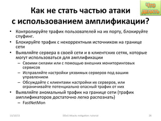 Как	
  не	
  стать	
  частью	
  атаки	
  
с	
  использованием	
  амплификации?	
  
•  Контролируйте	
  трафик	
  пользователей	
  на	
  их	
  порту,	
  блокируйте	
  
спуфинг.	
  
•  Блокируйте	
  трафик	
  с	
  некорректным	
  источником	
  на	
  границе	
  
сети	
  
•  Выявляйте	
  сервера	
  в	
  своей	
  сети	
  и	
  в	
  клиентских	
  сетях,	
  которые	
  
могут	
  использоваться	
  для	
  амплификации	
  
–  Своими	
  силами	
  или	
  с	
  помощью	
  внешних	
  мониторинговых	
  
сервисов	
  
–  Исправляйте	
  настройки	
  уязвимых	
  серверов	
  под	
  вашим	
  
управлением	
  
–  Обсуждайте	
  с	
  клиентами	
  настройки	
  их	
  серверов,	
  или	
  
ограничивайте	
  потенциально	
  опасный	
  трафик	
  от	
  них	
  
•  Выявляйте	
  аномальный	
  трафик	
  на	
  границе	
  сети	
  (трафик	
  
амплификаторов	
  достаточно	
  легко	
  распознать)	
  
–  FastNetMon	
  
13/10/15	
   DDoS	
  AXacks	
  mi]ga]on:	
  tutorial	
   28	
  
 