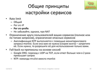 Общие	
  принципы	
  
настройки	
  сервисов	
  
•  Rate	
  limit	
  
–  Общий	
  
–  Per	
  src-­‐IP	
  
–  Per	
  src-­‐preﬁx	
  
–  Не	
  забывайте,	
  однако,	
  про	
  NAT	
  
•  Ограничение	
  круга	
  пользователей	
  ваших	
  сервисов	
  (полное	
  или	
  
по	
  типам	
  запросов),	
  ограничение	
  опасных	
  сервисов	
  
–  Амплификация	
  NTP	
  выполняется	
  с	
  помощью	
  мониторингового	
  
запроса	
  monlist.	
  Если	
  она	
  вам	
  не	
  нужна	
  (скорее	
  всего)	
  –	
  запретите	
  
её.	
  Если	
  нужна,	
  то	
  разрешите	
  её	
  для	
  использования	
  только	
  вами.	
  	
  
•  Fall-­‐back	
  на	
  протоколы	
  на	
  основе	
  сессий	
  
–  Google	
  DNS:	
  переход	
  с	
  UDP	
  на	
  TCP,	
  если	
  ответ	
  больше	
  чем	
  в	
  2	
  раза	
  
превышает	
  запрос	
  
–  NTP:	
  команда	
  mrulist	
  вместо	
  monlist	
  
13/10/15	
   DDoS	
  AXacks	
  mi]ga]on:	
  tutorial	
   29	
  
 