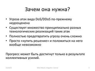 Зачем	
  она	
  нужна?	
  
•  Угроза	
  атак	
  вида	
  DoS/DDoS	
  по-­‐прежнему	
  
недооценена	
  
•  Существует	
  множество	
  принципиально	
  разных	
  
технологических	
  реализаций	
  таких	
  атак	
  
•  Полностью	
  предотвратить	
  угрозу	
  очень	
  сложно	
  
•  Просто	
  «купить	
  решение»	
  и	
  положиться	
  на	
  него	
  
вообще	
  невозможно	
  
	
  
Прогресс	
  может	
  быть	
  достигнут	
  только	
  в	
  результате	
  
коллективных	
  усилий.	
  
13/10/15	
   DDoS	
  AXacks	
  mi]ga]on:	
  tutorial	
   3	
  
 